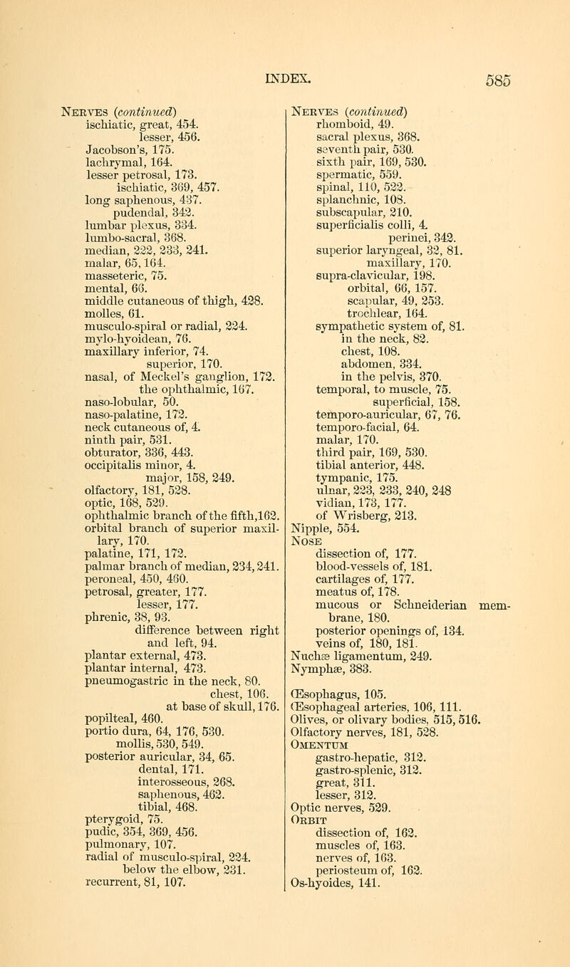 Nerves {continued) iscMatic, great, 454. lesser, 456. Jacobson's, 175. lachrymal, 164. lesser petrosal, 173. ischiatic, 369, 457. long saphenous, 487. pudendal, 342. lumbar plexus, 334. lumbo-sacral, 368. median, 222, 233, 241. malar, 65,164. masseteric, 75. mental, 66. middle cutaneous of thigh, 428. molles, 61. musculo-spiral or radial, 224. mylo-hyoidean, 76. maxillary inferior, 74. superior, 170. nasal, of Meckel's ganglion, 172. the ophthalmic, 167. naso-lobular, 50. naso-palatine, 172. neck cutaneous of, 4. ninth pair, 531. obturator, 336, 443. occipitalis minor, 4. major, 158, 249. olfactory, 181, 528. optic, 168, 529. ophthalmic branch of the fifth,162. orbital branch of superior maxil- lary, 170. palatine, 171, 172. palmar branch of median, 334,241. peroneal, 450, 460. petrosal, greater, 177. lesser, 177. phrenic, 38, 93. diflference between right and left, 94. plantar external, 473. plantar internal, 473. pneumogastric in the neck, 80. chest, 106. at base of skull, 176. popliteal, 460. portio dura, 64, 176, 530. mollis, 530, 549. posterior auricular, 34, 65. dental, 171. interosseous, 268. saphenous, 462. tibial, 468. pterygoid, 75. pudic, 354, 369, 456. pulmonary, 107. radial of musculo-spiral, 224. below the elbow, 231. recurrent, 81, 107. Nerves {continued) rhomboid, 49. sacral plexus, 368. seventh pair, 530. sixth pair, 169, 530. spermatic, 559. spinal, 110, 522. splanchnic, 108. subscapvilar, 210. superficiahs colli, 4 perinei, 343. superior laryngeal, 32, 81. maxillary, 170. supra-clavicular, 198. orbital, 66, 157. scapular, 49, 253. trochlear, 164. sympathetic system of, 81. in the neck, 82. chest, 108. abdomen, 334. in the pelvis, 370. temporal, to muscle, 75. superficial, 158. temporo-auricular, 67, 76. temporo-facial, 64. malar, 170. third pair, 169, 530. tibial anterior, 448. tympanic, 175. ulnar, 223, 233, 240, 248 vidian, 173, 177. of Wrisberg, 213. Nipple, 554. Nose dissection of, 177. blood-vessels of, 181. cartilages of, 177. meatus of, 178. mucous or Schneiderian mem- brane, 180. posterior openings of, 134. veins of, 180, 181. Nuch© ligamentum, 249. Nymphse, 383. (Esophagus, 105. ^Esophageal arteries, 106, 111. Olives, or olivary bodies, 515, 516. Olfactory nerves, 181, 528. Omentum gastro-hepatic, 312. gastro-splenic, 312. great, 311. lesser, 312. Optic nerves, 539. Orbit dissection of, 163. muscles of, 163. nerves of, 163. periosteum of, 162. Os-hyoides, 141.