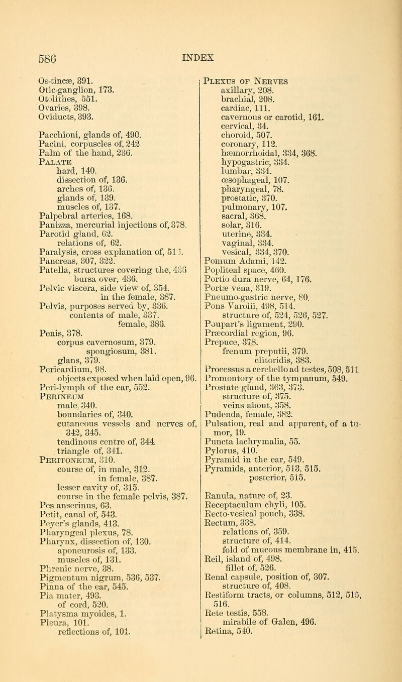 Os-tinc8B, 391. Otic-ganglion, 173. Otolithes, 551. Ovaries, 398. Oviducts, 893. Paccliioni, glands of, 490. Pacini, corpuscles of, 242 Palm of tlie hand, 236. Palate hard, 140. dissection of, 136. arches of, 136. glands of, 139. muscles of, 137. Palpebral arteries, 168. Panizza, mercurial injections of, 378. Parotid gland, 62. relations of, 62. Paralysis, cross explanation of, 513. Pancreas, 307, 322. Patella, structures covering the, 433 bursa over, 436. Pelvic viscera, side view of, 354. in the female, 387. Pelvis, purposes served by, 336. contents of male, 337. female, 386. Penis, 378. corpus cavernosum, 379. spongiosum, 381. glans, 379. Pericardium, 98. objects exposed when laid open, 96. Peri-lymph of the ear, 552. Peeineum male, 340. boundaries of, 340. cutaneous vessels and nerves of, 342, 345. tendinous centre of, 344 triangle of, 341. Pekitoneum, 310. course of, in male, 312. in female, 387. lesser cavity of, 315. course in the female pelvis, 387. Pes anserinus, 63. Petit, canal of, 543. Peyer's glands, 413. Pharyngeal plexus, 78. Pharynx, dissection of, 130. aponeurosis of, 133. muscles of, 131. Phrenic nerve, 38. Pigmentum nigrum, 536, 537. Pinna of the ear, 545. Pia mater, 493. of cord, 520. Platysma myoides, 1. Pleura, 101. reflections of, 101. Plexus of Nerves axillary, 208. brachial, 208. cardiac. 111. cavernous or carotid, 161. cervical, 34. choroid, 507. coronary, 112. hsemorrhoidal, 334, 368. hypogastric, 334. lumbar, 334. oesophageal, 107. pharyngeal, 78. prostatic, 370. j)ulmonary, 107. sacral, 368. solar, 316. uterine, 334. vaginal, 334. vesical, 334,870. Pomum Adami, 142. Popliteal space, 460. Portio dura nerve, 64, 176. Portse vena, 819. Pneumo-gastric nerve, 80 Pons Varolii, 498, 514. structure of, 524, 526, 527. Poupart's ligament, 290. Prsecordial region, 96. Prepuce, 378. frenum preputii, 379. clitoridis, 383. Processus a cerebello ad testes, 508,511 Promontory of the tympanum, 549. Prostate gland, 363, 373. structure of, 375. veins about, 358. Pudenda, female, 382. Pulsation, real and apparent, of a tu- mor, 19. Puncta lachrymalia, 55. Pylorus, 410. Pyramid in the ear, 549. Pyramids, anterior, 513, 515. posterior, 515. Ranula, nature of, 23. Receptaculuni chyli, 105. Recto-vesical pouch, 338. Rectum, 338. relations of, 359. structure of, 414. fold of mucous membrane in, 415. Reil, island of, 498. fillet of, 526. Renal capsule, position of, 307. structure of, 408. Restiform tracts, or columns, 512, 515, 516. Rete testis, 558. mirabile of Galen, 496. Retina, 540.