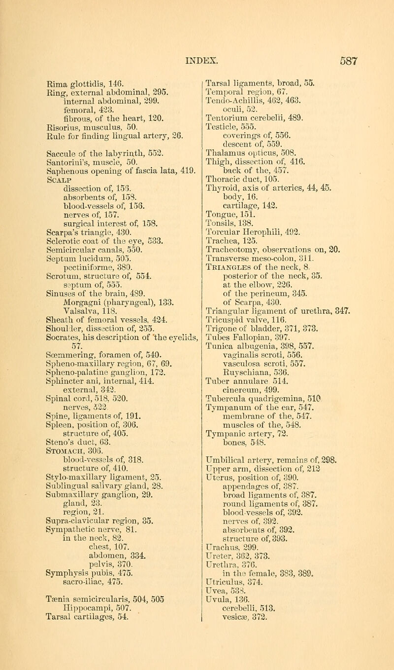 Rima glottidis, 146. Ring, external abdominal, 295. internal abdominal, 299. femoral, 423. fibrous, of the heart, 120. Risorius, musculus, 50. Rule for finding lingual artery, 26. Saccule of the labyrinth, 552. Santoriui's, muscle, 50. Saphenous opening of fascia lata, 419. SCA1,P dissection of, 153. absorbents of, 158. blood-vessels of, 158. nerves of, 157. surgical interest of, 158. Scarpa's triangle, 430. Sclerotic coat of the eye, 533. Semicircular canals, 550. Septum lucidum, 505. pectiniforme, 380. Scrotum, structure of, 554. septum of, 555. Sinuses of the brain, 489. Morgagni (pharyngeal), 133. Valsalva, 118. Sheath of femoral vessels, 424. Shoulder, dissection of, 255. Socrates, his description of 'the eyelids, 57. Soemmering, foramen of, 540. Spheno-maxillary region, 67, 69. Spheno-palatine ganglion, 172, Sphincter ani, internal, 414. external, 342. Spinal cord, 518, 520. nerves, 522, Spine, ligaments of, 191. Spleen, position of, 306. structure of, 405. Steno's duct, 63. Stomach, 303. blood-vessels of, 318. structure of, 410. Stylo-maxillary ligament, 25. Sublingual salivary gland, 28. Submaxillary ganglion, 29. gland, 23. region, 21. Supra-clavicular region, 85. Sympathetic nerve, 81. in the neck, 82. chest, 107. abdomen, 884. pelvis, 370. Symphysis pubis, 475. sacro-iliac, 475. Taenia semicircularis, 504, 505 Hippocampi, 507. Tarsal cartilages, 54. Tarsal ligaments, broad, 55. Temporal region, 67. TeudoAchiliis, 462, 463. oculi, 52. Tentorium cerebelli, 489. Testicle, 555. coverings of, 556. descent of, 559. Thalamus opticus, 508. Thigh, dissection of, 416. back of the, 457. Thoracic duct, 105. Thyroid, axis of arteries, 44, 45. body, 16. cartilage, 142. Tongue, 151. Tonsils, 138. Torcular Herophili, 492. Trachea, 125. Tracheotomy, observations on, 20. Transverse meso-colou, 311. Teiangles of the neck, 8- posterior of the neck, 35. at the elbow, 226. of the perineum, 345. of Scarpa, 430. Triangular ligament of urethra, 347. Tricuspid valve, 116. Trigone of bladder, 371, 373. Tubes Fallopian, 397. Tunica albugenia, 398, 557. vaginalis scroti, 556. vasculosa scroti, 557. Ruyschiana, 536. Tuber annulare 514. cinereum, 499. Tubercula quadrigemina, 510 Tympanum of the ear, 547. membrane of the, 547. muscles of the, 548. Tympanic artery, 72. bones, 548. Umbilical artery, remains of, 298. Upper arm, dissection of, 212 Uterus, position of, 390. appendages of, 387. broad ligaments of, 387. round ligaments of, 387. blood-vessels of, 392. nerves of, 392. absorbents of, 392. structure of, 393. Urachus, 299. Ureter, 362, 373. Urethra, 376. in the female, 883, 889. Utriculus, 374. Uvea, 53.-^. Uvula, 136. cerebelli, 513. vesicEe, 372.