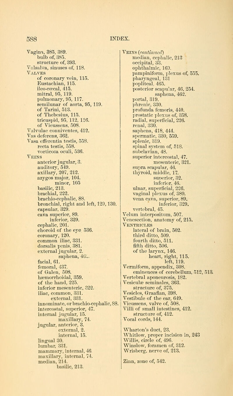 Vagina, 385, 389. bulb of, 385. structure of, 393. Valsalva, sinuses of, 118. Valves of coronary vein, 115. Eustachian, 115. ileo-coecal, 415. mitral, 95, 119. pulmonary, 95, 117. semilunar of aorta, 95, 119. of Tarini, 513. of Thebesius, 115. tricuspid, 95, 112, 116. of Vieussens, 508. Valvulae conniventes, 413. Vas deferens, 362. Vasa eiferentia testis, 558. recta testis, 558. vorticosa oculi, 536. Veins anterior jugular, 3. auditory, 549. axillary, 207, 212. azygos major, 104. minor, 105 basilic, 213. bracMal, 222. brachio-ceialialic, 88. bronchial, right and left, 129,130. capsular, 329. cava superior, 89. inferior, 329. cephalic, 201. choroid of the eye 536. coronary, 120. common iliac, 331. dorsalis penis, 381. external jugular, 2. sai^hena, 46L. facial, 61. femoral, 437. of Galen, 508. hsemorrhoidal, 359. of the hand, 225. inferior mesenteric, 322. iliac, common, 331. external, 331. innominate, or brachio-cephalic, 88, intercostal, superior, 47. internal jugular, 15. maxillary, 74. jugular, anterior, 3. external, 2. internal, 15. lingual 30. lumbar, 331. mammary, internal, 46. maxillary, internal, 74. median, 214. basilic, 213. Veins (continued) median, cephalic, 213 occipital, 33. ophthalmic, 169. pampiniform, plexus of, 555. pharyngeal, 131 popliteal, 465. posterior scapular, 46, 254. saphena, 462. portal, 319. phrenic, 330. profunda femoris, 440. prostatic plexus of, 358. radial, superficial, 226. renal, 330. saphena, 418, 444. spermatic, 330, 559. splenic, 319. spinal system of, 518. subclavian, 48. superior intercostal, 47. mesenteric, 321. supra scapular, 46. thyroid, middle, 17. superior, 32. inferior, 46. ulnar, superficial, 226. vaginal plexus of, 389. vena cava, superior, 89. inferior, 329. vertebral, 45. Vekim interpositum, 507. Venesection, anatomy of, 215. Ventricles lateral of brain, 502. third ditto, 509. fourth ditto, 511. fifth ditto, 506. of the larynx, 146. heart, right, 115. left, 119. Vermiform, appendix, 308. eminences of cerebellum, 512, 513. Vertebral aponeurosis, 182. Vesiculse seminales, 363. structure of, 375. Vesicles, Graafian, 398. Vestibule of the ear, 649. Vieussens, valve of, 508. Villi of small intestines, 412. structure of, 412. Vocal cords, 144. Wharton's duct, 23. Whitlow, proper incision in, 343 Willis, circle of, 496. Winslow, foramen of, 312. Wrisberg, nerve of, 213. Zinn, zone of, 543.