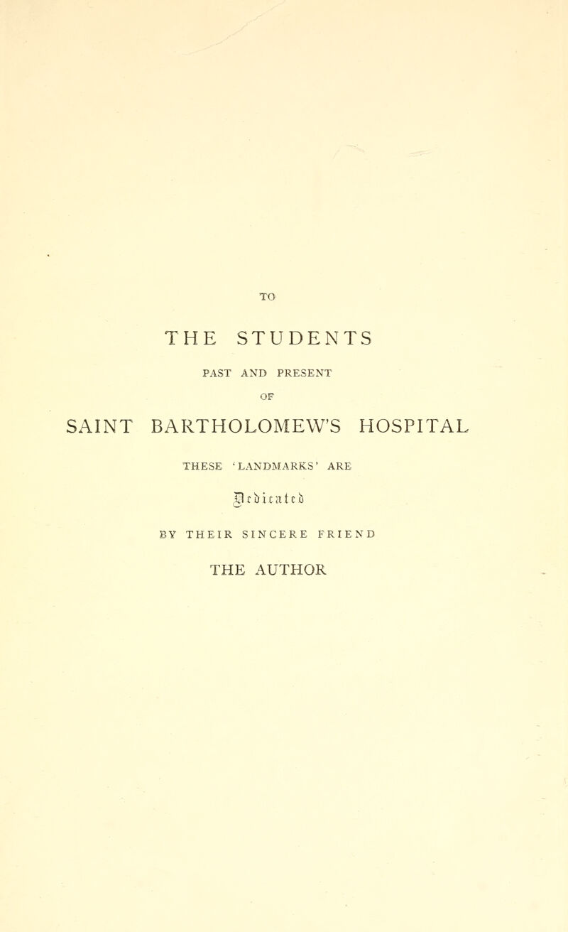 TO THE STUDENTS PAST AND PRESENT OF SAINT BARTHOLOMEW'S HOSPITAL THESE 'LANDMARKS' ARE S c lt i t a t e b BY THEIR SINCERE FRIEND THE AUTHOR
