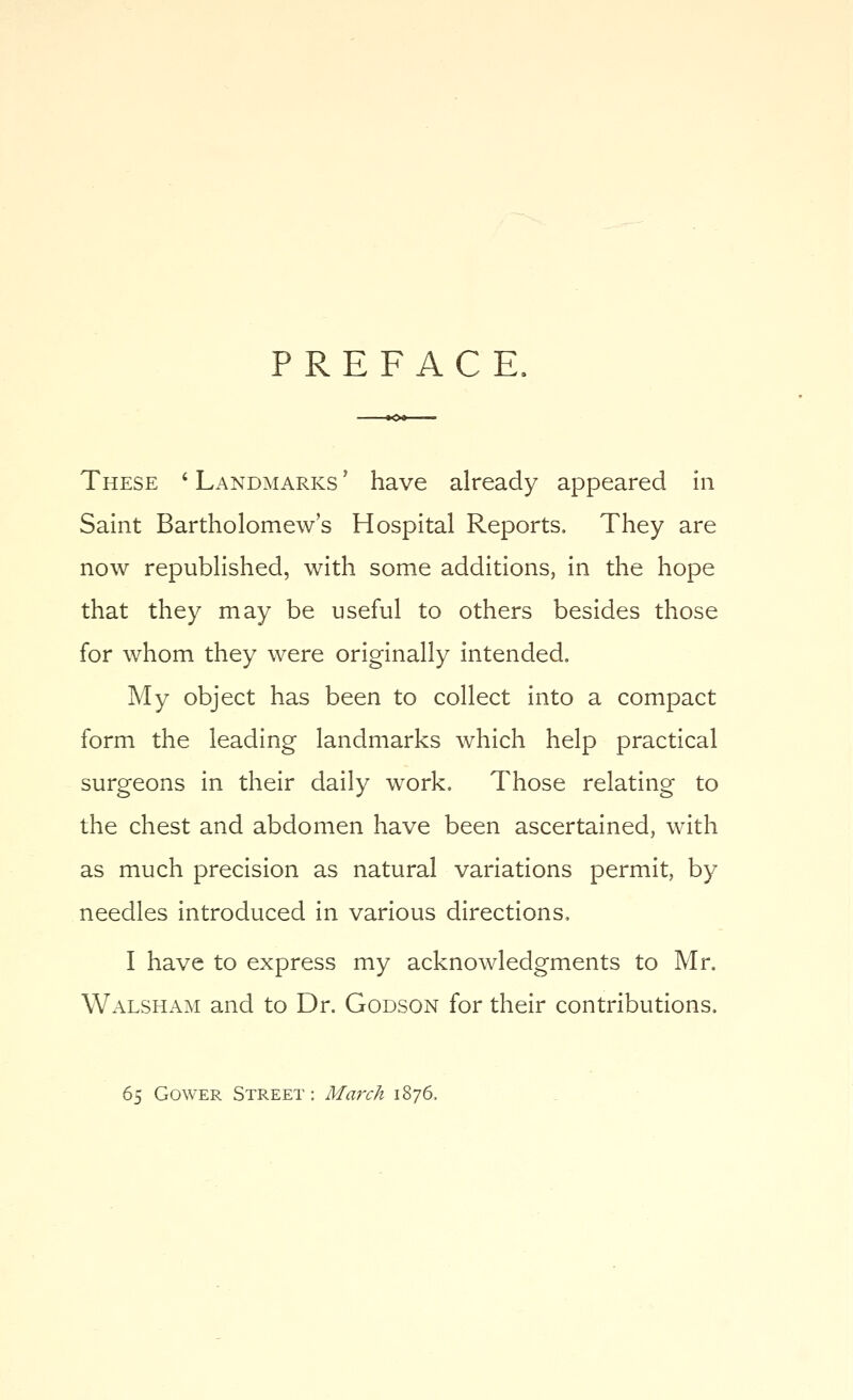 PREFACE. These ' Landmarks ' have already appeared in Saint Bartholomew's Hospital Reports, They are now republished, with some additions, in the hope that they may be useful to others besides those for whom they were originally intended. My object has been to collect into a compact form the leading landmarks which help practical surgeons in their daily work. Those relating to the chest and abdomen have been ascertained, with as much precision as natural variations permit, by needles introduced in various directions, I have to express my acknowledgments to Mr. Walsh AM and to Dr. Godson for their contributions. 65 GowER Street: March 1876.