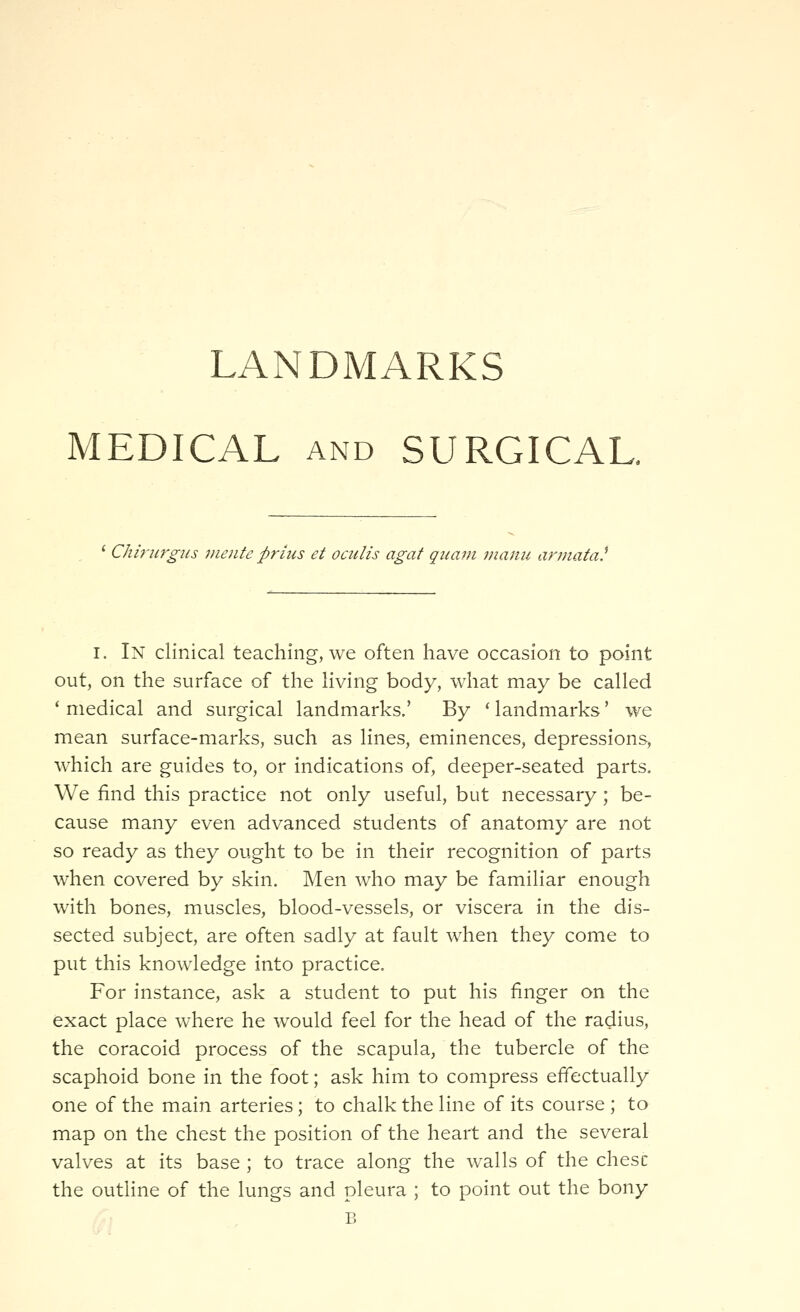 MEDICAL AND SURGICAL. Chirurgiis vicnte priiis et ociilis agat qiiam nianu arniata^ I. In clinical teaching, we often have occasion to point out, on the surface of the living body, what may be called ' medical and surgical landmarks.' By * landmarks' we mean surface-marks, such as lines, eminences, depressions, which are guides to, or indications of, deeper-seated parts. We find this practice not only useful, but necessary; be- cause many even advanced students of anatomy are not so ready as they ought to be in their recognition of parts when covered by skin. Men who may be familiar enough with bones, muscles, blood-vessels, or viscera in the dis- sected subject, are often sadly at fault when they come to put this knowledge into practice. For instance, ask a student to put his finger on the exact place where he would feel for the head of the radius, the coracoid process of the scapula, the tubercle of the scaphoid bone in the foot; ask him to compress effectually one of the main arteries; to chalk the line of its course ; to map on the chest the position of the heart and the several valves at its base ; to trace along the walls of the chesc the outline of the lungs and pleura ; to point out the bony B