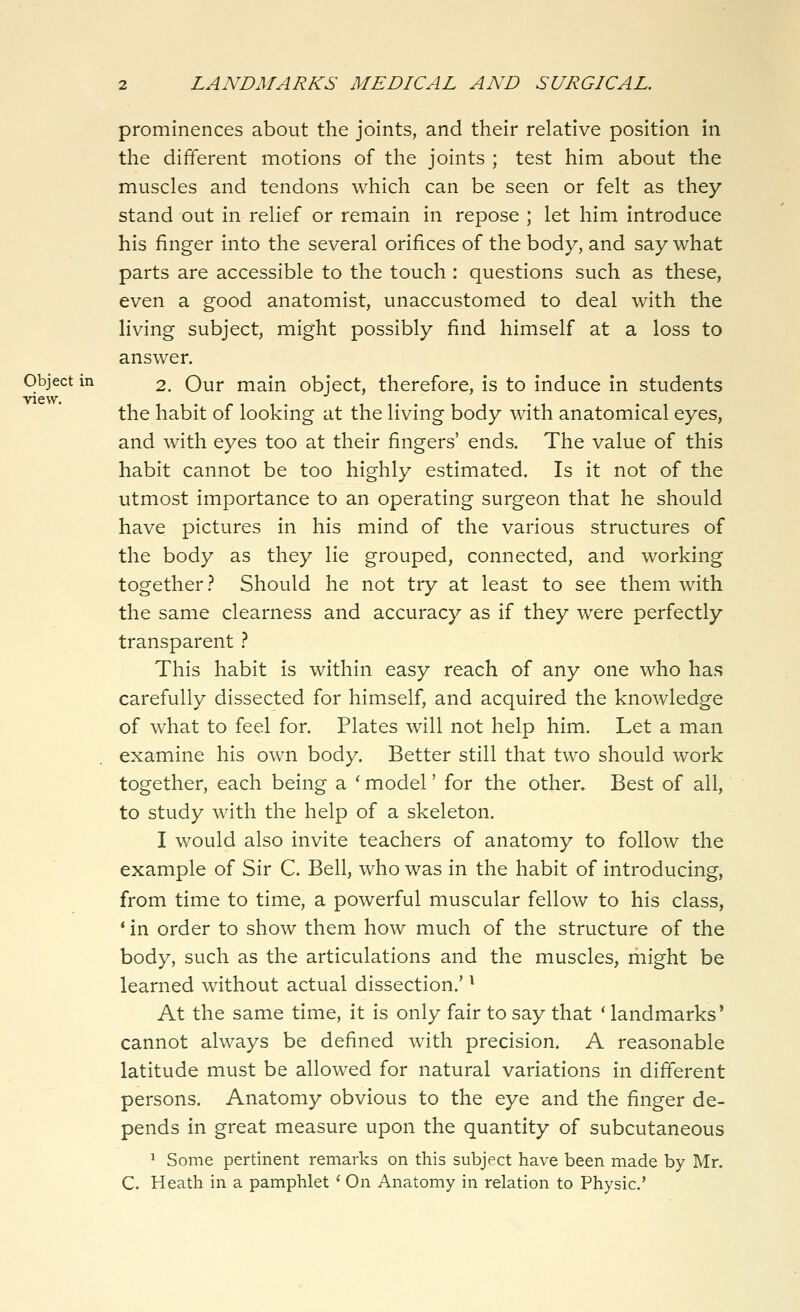 view. prominences about the joints, and their relative position in the different motions of the joints ; test him about the muscles and tendons which can be seen or felt as they stand out in relief or remain in repose ; let him introduce his finger into the several orifices of the body, and say what parts are accessible to the touch : questions such as these, even a good anatomist, unaccustomed to deal with the living subject, might possibly find himself at a loss to answer. Object in 2. Our main object, therefore, is to induce in students the habit of looking at the living body with anatomical eyes, and with eyes too at their fingers' ends. The value of this habit cannot be too highly estimated. Is it not of the utmost importance to an operating surgeon that he should have pictures in his mind of the various structures of the body as they lie grouped, connected, and working together.^ Should he not try at least to see them with the same clearness and accuracy as if they were perfectly transparent t This habit is within easy reach of any one who has carefully dissected for himself, and acquired the knowledge of what to feel for. Plates will not help him. Let a man examine his own body. Better still that two should work together, each being a ' model' for the other. Best of all, to study with the help of a skeleton. I would also invite teachers of anatomy to follow the example of Sir C. Bell, who was in the habit of introducing, from time to time, a powerful muscular fellow to his class, * in order to show them how much of the structure of the body, such as the articulations and the muscles, might be learned without actual dissection.' ^ At the same time, it is only fair to say that ' landmarks* cannot always be defined with precision. A reasonable latitude must be allowed for natural variations in different persons. Anatomy obvious to the eye and the finger de- pends in great measure upon the quantity of subcutaneous ^ Some pertinent remarks on this subject have been made by Mr. C. Heath in a pamphlet ' On Anatomy in relation to Physic'