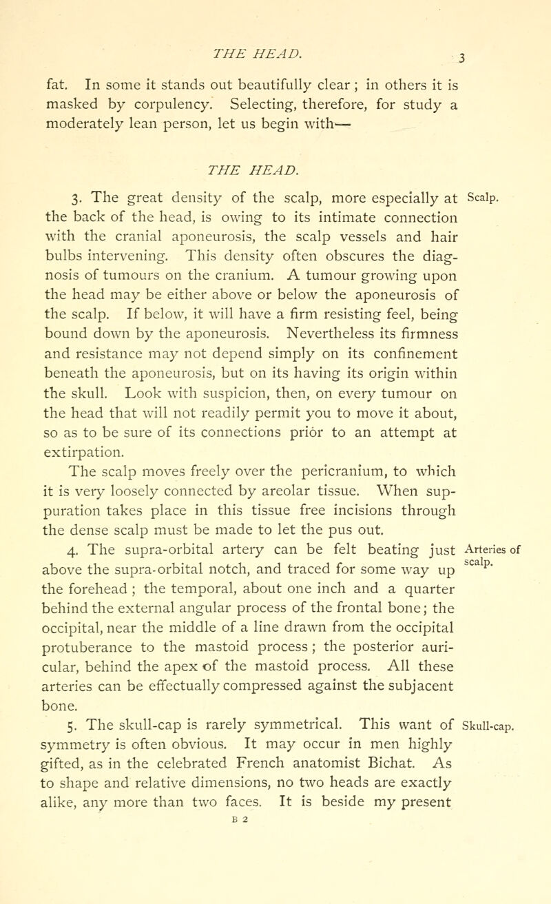 fat. In some it stands out beautifully clear; in others it is masked by corpulency. Selecting, therefore, for study a moderately lean person, let us begin with— THE HEAD. 3. The great density of the scalp, more especially at Scalp. the back of the head, is owing to its intimate connection with the cranial aponeurosis, the scalp vessels and hair bulbs intervening. This density often obscures the diag- nosis of tumours on the cranium. A tumour growing upon the head may be either above or below the aponeurosis of the scalp. If below, it will have a firm resisting feel, being bound down by the aponeurosis. Nevertheless its firmness and resistance may not depend simply on its confinement beneath the aponeurosis, but on its having its origin within the skull. Look with suspicion, then, on every tumour on the head that will not readily permit you to move it about, so as to be sure of its connections prior to an attempt at extirpation. The scalp moves freely over the pericranium, to which it is very loosely connected by areolar tissue. When sup- puration takes place in this tissue free incisions through the dense scalp must be made to let the pus out. 4. The supra-orbital artery can be felt beating just Arteries of above the supra-orbital notch, and traced for some way up ^^^* the forehead ; the temporal, about one inch and a quarter behind the external angular process of the frontal bone; the occipital, near the middle of a line drawn from the occipital protuberance to the mastoid process; the posterior auri- cular, behind the apex of the mastoid process. All these arteries can be effectually compressed against the subjacent bone. 5. The skull-cap is rarely symmetrical. This want of Skull-cap. symmetry is often obvious. It may occur in men highly gifted, as in the celebrated French anatomist Bichat. As to shape and relative dimensions, no two heads are exactly alike, any more than two faces. It is beside my present