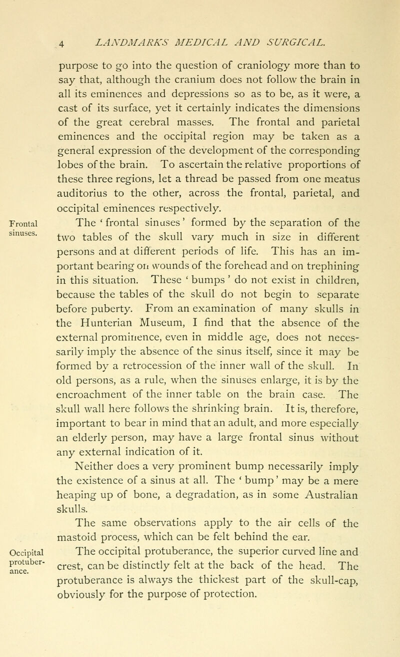 Frontal sinuses. Occipital protuber- ance. purpose to go into the question of craniology more than to say that, although the cranium does not follow the brain in all its eminences and depressions so as to be, as it were, a cast of its surface, yet it certainly indicates the dimensions of the great cerebral masses. The frontal and parietal eminences and the occipital region may be taken as a general expression of the development of the corresponding lobes of the brain. To ascertain the relative proportions of these three regions, let a thread be passed from one meatus auditorius to the other, across the frontal, parietal, and occipital eminences respectively. The ' frontal sinuses' formed by the separation of the two tables of the skull vary much in size in different persons and at different periods of life. This has an im- portant bearing on wounds of the forehead and on trephining in this situation. These ' bumps ' do not exist in children, because the tables of the skull do not begin to separate before puberty. From an examination of many skulls in the Hunterian Museum, I find that the absence of the external prominence, even in middle age, does not neces- sarily imply the absence of the sinus itself, since it may be formed by a retrocession of the inner wall of the skull. In old persons, as a rule, when the sinuses enlarge, it is by the encroachment of the inner table on the brain case. The skull wall here follows the shrinking brain. It is, therefore, important to bear in mind that an adult, and more especially an elderly person, may have a large frontal sinus without any external indication of it. Neither does a very prominent bump necessarily imply the existence of a sinus at all. The * bump' may be a mere heaping up of bone, a degradation, as in some Australian skulls. The same observations apply to the air cells of the mastoid process, which can be felt behind the ear. The occipital protuberance, the superior curved line and crest, can be distinctly felt at the back of the head. The protuberance is always the thickest part of the skull-cap, obviously for the purpose of protection.