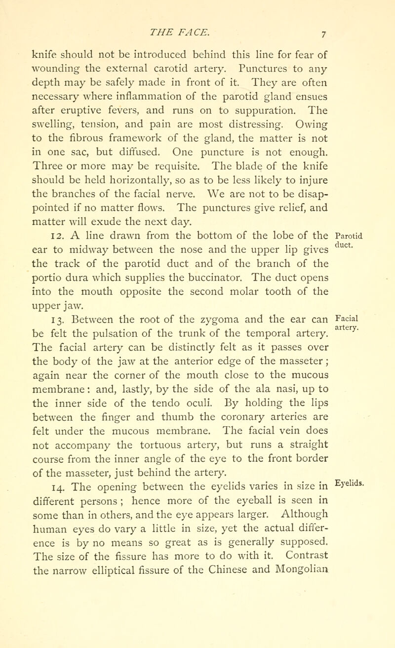 knife should not be introduced behind this Hne for fear of wounding the external carotid artery. Punctures to any depth may be safely made in front of it. They are often necessary where inflammation of the parotid gland ensues after eruptive fevers, and runs on to suppuration. The swelling, tension, and pain are most distressing. Owing to the fibrous framework of the gland, the matter is not in one sac, but diffused. One puncture is not enough. Three or more may be requisite. The blade of the knife should be held horizontally, so as to be less likely to injure the branches of the facial nerve. We are not to be disap- pointed if no matter flows. The punctures give relief, and matter will exude the next day. 12. A line drawn from the bottom of the lobe of the Parotid ear to midway between the nose and the upper lip gives ^^^' the track of the parotid duct and of the branch of the portio dura which supplies the buccinator. The duct opens into the mouth opposite the second molar tooth of the upper jaw. 13. Between the root of the zygoma and the ear can Facial be felt the pulsation of the trunk of the temporal artery. The facial artery can be distinctly felt as it passes over the body of the jaw at the anterior edge of the masseter ; again near the corner of the mouth close to the mucous membrane: and, lastly, by the side of the ala nasi, up to the inner side of the tendo oculi. By holding the lips between the finger and thumb the coronary arteries are felt under the mucous membrane. The facial vein does not accompany the tortuous artery, but runs a straight course from the inner angle of the eye to the front border of the masseter, just behind the artery. 14. The opening between the eyelids varies in size in Eyelids, different persons ; hence more of the eyeball is seen in some than in others, and the eye appears larger. Although human eyes do vary a little in size, yet the actual differ- ence is by no means so great as is generally supposed. The size of the fissure has more to do with it. Contrast the narrow elliptical fissure of the Chinese and Mongolian