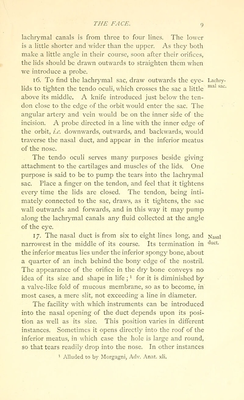 sac. lachrymal canals is from three to four lines. The lower is a little shorter and wider than the upper. As they both make a little angle in their course, soon after their orifices, the lids should be drawn outwards to straighten them when we introduce a probe. t6. To find the lachrymal sac, draw outwards the eye- Lachi-y lids to tighten the tendo oculi, which crosses the sac a little above its middle. A knife introduced just below the ten- don close to the edge of the orbit would enter the sac. The angular artery and vein would be on the inner side of the incision. A probe directed in a line with the inner edge of the orbit, i.e. downwards, outwards, and backwards, would traverse the nasal duct, and appear in the inferior meatus of the nose. The tendo oculi serves many purposes beside giving attachment to the cartilages and muscles of the lids. One purpose is said to be to pump the tears into the lachrymal sac. Place a finger on the tendon, and feel that it tightens every time the lids are closed. The tendon, being inti- mately connected to the sac, draws, as it tightens, the sac wall outwards and forwards, and in this way it may pump along the lachrymal canals any fluid collected at the angle of the eye. 17. The nasal duct is from six to eight lines long, and Nasal narrowest in the middle of its course. Its termination in '^^^c'^- the inferior meatus lies under the inferior spongy bone, about a quarter of an inch behind the bony edge of the nostril. The appearance of the orifice in the dry bone conveys no idea of its size and shape in life ; ^ for it is diminished by a valve-like fold of mucous membrane, so as to become, in most cases, a mere slit, not exceeding a line in diameter. The facility with which instruments can be introduced into the nasal opening of the duct depends upon its posi- tion as well as its size. This position varies in different instances. Sometimes it opens directly into the roof of the inferior meatus, in which case the hole is large and round, so that tears readily drop into the nose. In other instances ^ Alkided to by Morgagni, Adv. Anat. xli.