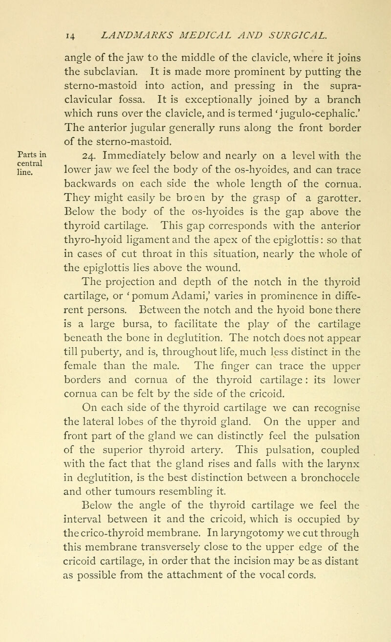 angle of the jaw to the middle of the clavicle, where it joins the subclavian. It is made more prominent by putting the sterno-mastoid into action, and pressing in the supra- clavicular fossa. It is exceptionally joined by a branch which runs over the clavicle, and is termed ' jugulo-cephalic' The anterior jugular generally runs along the front border of the sterno-mastoid. Parts in 24. Immediately below and nearly on a level with the ppn 11*3.1 line. lower jaw we feel the body of the os-hyoides, and can trace backwards on each side the whole length of the cornua. They might easily be broen by the grasp of a garotter. Below the body of the os-hyoides is the gap above the thyroid cartilage. This gap corresponds with the anterior thyro-hyoid ligament and the apex of the epiglottis: so that in cases of cut throat in this situation, nearly the whole of the epiglottis lies above the wound. The projection and depth of the notch in the thyroid cartilage, or ' pomum Adami,' varies in prominence in diffe- rent persons. Between the notch and the hyoid bone there is a large bursa, to facilitate the play of the cartilage beneath the bone in deglutition. The notch does not appear till puberty, and is, throughout life, much less distinct in the female than the male. The finger can trace the upper borders and cornua of the thyroid cartilage: its lower cornua can be felt by the side of the cricoid. On each side of the thyroid cartilage we can recognise the lateral lobes of the thyroid gland. On the upper and front part of the gland we can distinctly feel the pulsation of the superior thyroid artery. This pulsation, coupled with the fact that the gland rises and falls with the larynx in deglutition, is the best distinction between a bronchocele and other tumours resembling it. Below the angle of the thyroid cartilage we feel the interval between it and the cricoid, which is occupied by the crico-thyroid membrane. In laryngotomy we cut through this membrane transversely close to the upper edge of the cricoid cartilage, in order that the incision may be as distant as possible from the attachment of the vocal cords.