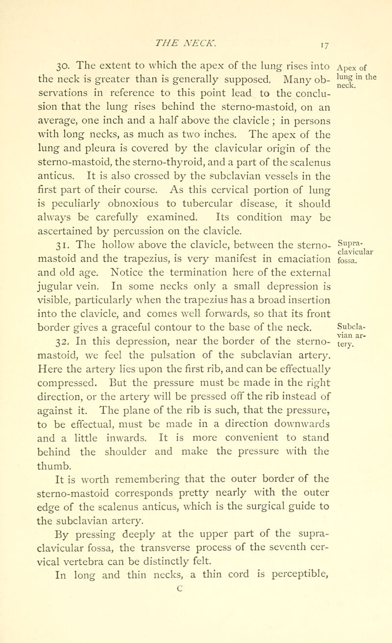 30. The extent to which the apex of the lung rises into Apex of the neck is greater than is generally supposed. Many ob- l^^g^^the servations in reference to this point lead to the conclu- sion that the lung rises behind the sterno-mastoid, on an average, one inch and a half above the clavicle ; in persons with long necks, as much as two inches. The apex of the lung and pleura is covered by the clavicular origin of the sterno-mastoid, the sterno-thyroid, and a part of the scalenus anticus. It is also crossed by the subclavian vessels in the first part of their course. As this cervical portion of lung is peculiarly obnoxious to tubercular disease, it should always be carefully examined. Its condition may be ascertained by percussion on the clavicle. 31. The hollow above the clavicle, between the sterno- Supra- . . . .- . clavicular mastoid and the trapezms, is very manifest in emaciation fossa. and old age. Notice the termination here of the external jugular vein. In some necks only a small depression is visible, particularly when the trapezius has a broad insertion into the clavicle, and comes well forwards, so that its front border gives a graceful contour to the base of the neck. Subcla- 32. In this depression, near the border of the sterno- teiy. mastoid, we feel the pulsation of the subclavian artery. Here the artery lies upon the first rib, and can be effectually compressed. But the pressure must be made in the right direction, or the artery will be pressed off the rib instead of against it. The plane of the rib is such, that the pressure, to be effectual, must be made in a direction downwards and a little inwards. It is more convenient to stand behind the shoulder and make the pressure with the thumb. It is worth remembering that the outer border of the sterno-mastoid corresponds pretty nearly with the outer edge of the scalenus anticus, which is the surgical guide to the subclavian artery. By pressing deeply at the upper part of the supra- clavicular fossa, the transverse process of the seventh cer- vical vertebra can be distinctly felt. In long and thin necks, a thin cord is perceptible. c