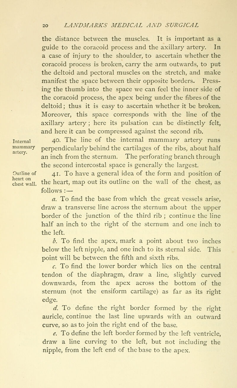 Internal mammary artery. Outline of heart on chest wall. the distance between the muscles. It is important as a guide to the coracoid process and the axillary artery. In a case of injury to the shoulder, to ascertain whether the coracoid process is broken, carry the arm outwards, to put the deltoid and pectoral muscles on the stretch, and make manifest the space between their opposite borders. Press- ing the thumb into the space we can feel the inner side of the coracoid process, the apex being under the fibres of the deltoid; thus it is easy to ascertain whether it be broken. Moreover, this space corresponds with the line of the axillary artery ; here its pulsation can be distinctly felt, and here it can be compressed against the second rib. 40. The line of the internal mammary artery runs perpendicularly behind the cartilages of the ribs, about half an inch from the sternum. The perforating branch through the second intercostal space is generally the largest. 41. To have a general idea of the form and position of the heart, map out its outline on the wall of the chest, as follows : — a. To find the base from which the great vessels arise, draw a transverse line across the sternum about the upper border of the junction of the third rib ; continue the line half an inch to the right of the sternum and one inch to the left. h. To find the apex, mark a point about two inches below the left nipple, and one inch to its sternal side. This point will be between the fifth and sixth ribs. c. To find the lower border which lies on the central tendon of the diaphragm, draw a line, slightly curved downwards, from the apex across the bottom of the sternum (not the ensiform cartilage) as far as its right edge. d. To define the right border formed by the right auricle, continue the last line upwards with an outward curve, so as to join the right end of the base. e. To define the left border formed by the left ventricle, draw a Hne curving to the left, but not including the nipple, from the left end of the base to the apex.