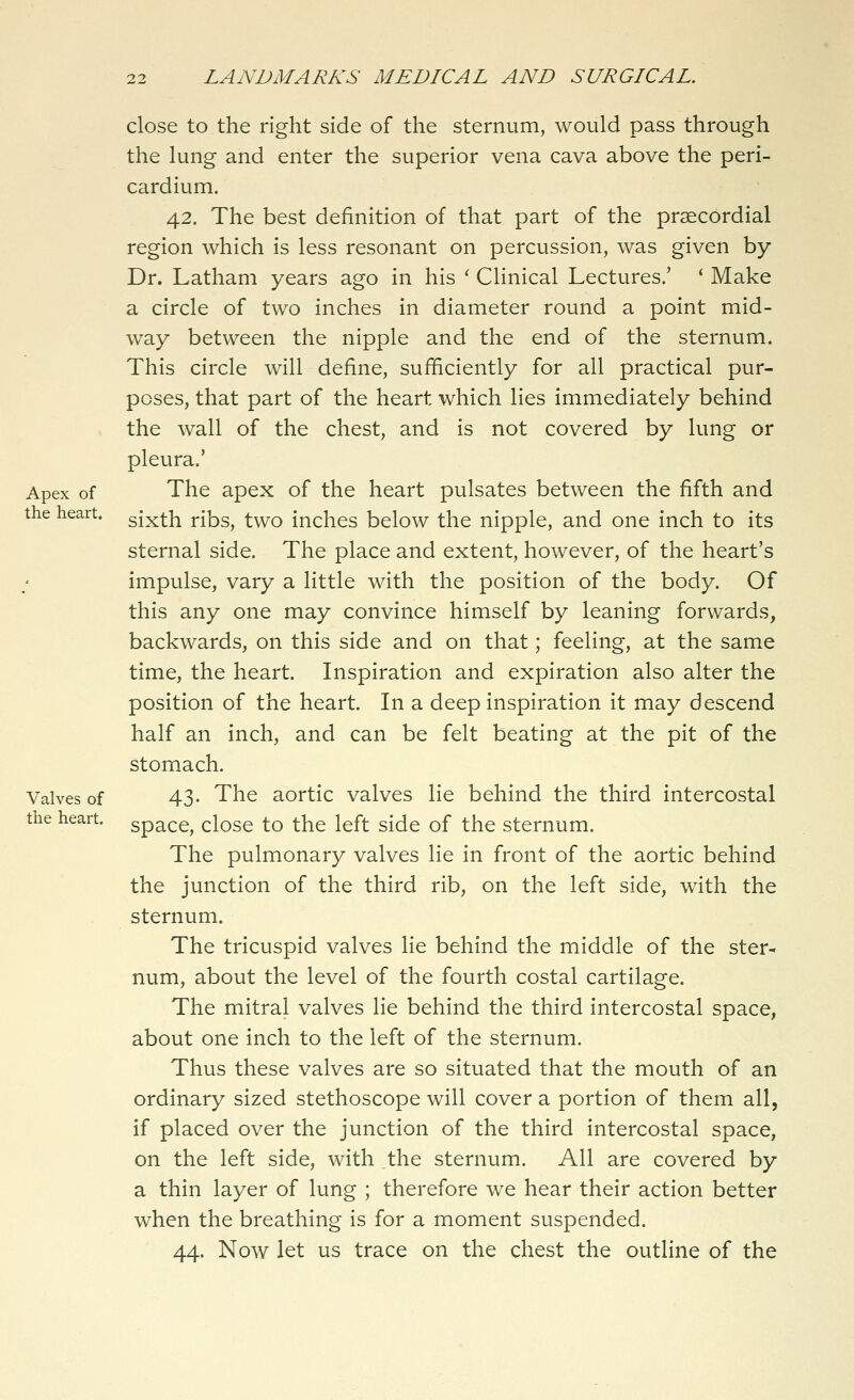 close to the right side of the sternum, would pass through the lung and enter the superior vena cava above the peri- cardium. 42. The best definition of that part of the prsecordial region which is less resonant on percussion, was given by Dr. Latham years ago in his ' Clinical Lectures.' ' Make a circle of two inches in diameter round a point mid- way between the nipple and the end of the sternum. This circle will define, sufficiently for all practical pur- poses, that part of the heart which lies immediately behind the wall of the chest, and is not covered by lung or pleura.' Apex of The apex of the heart pulsates between the fifth and the heart, gjxth ribs, two inches below the nipple, and one inch to its sternal side. The place and extent, however, of the heart's impulse, vary a little with the position of the body. Of this any one may convince himself by leaning forwards, backwards, on this side and on that; feeling, at the same time, the heart. Inspiration and expiration also alter the position of the heart. In a deep inspiration it may descend half an inch, and can be felt beating at the pit of the stomach. Valves of 43- The aortic valves lie behind the third intercostal the heart, space, close to the left side of the sternum. The pulmonary valves lie in front of the aortic behind the junction of the third rib, on the left side, with the sternum. The tricuspid valves lie behind the middle of the ster- num, about the level of the fourth costal cartilage. The mitral valves lie behind the third intercostal space, about one inch to the left of the sternum. Thus these valves are so situated that the mouth of an ordinary sized stethoscope will cover a portion of them all, if placed over the junction of the third intercostal space, on the left side, with the sternum. All are covered by a thin layer of lung ; therefore we hear their action better when the breathing is for a moment suspended. 44. Now let us trace on the chest the outline of the