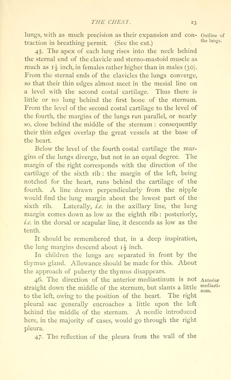 lungs, with as much precision as their expansion and con- Outline of traction in breathing permit. (See the cut.) ^^'^ ^Ss- 45. The apex of each lung rises into the neck behind the sternal end of the clavicle and sterno-mxastoid muscle as much as \\ inch, in females rather higher than in males (30). From the sternal ends of the clavicles the lungs converge, so that their thin edges almost meet in the mesial line on a level with the second costal cartilage. Thus there is little or no lung behind the first bone of the sternum. From the level of the second costal cartilage to the level of the fourth, the margins of the lungs run parallel, or nearly so, close behind the middle of the sternum : consequently their thin edges overlap the great vessels at the base of the heart. Below the level of the fourth costal cartilage the mar- gins of the lungs diverge, but not in an equal degree. The margin of the right corresponds with the direction of the cartilage of the sixth rib : the margin of the left, being notched for the heart, runs behind the cartilage of the fourth. A line drawn perpendicularly from the nipple would find the lung margin about the lowest part of the sixth rib. Laterally, i.e. in the axillary line, the lung margin comes down as low as the eighth rib : posteriorly, i.e. in the dorsal or scapular line, it descends as low as the tenth. It should be remembered that, in a deep inspiration, the lung margins descend about i\ inch. In children the lungs are separated in front by the thymus gland. Allowance should be made for this. About the approach of puberty the thymus disappears. 46. The direction of the anterior mediastinum is not Anterior straight down the middle of the sternum, but slants a little ^l^^'''^''' to the left, owing to the position of the heart. The right pleural sac generally encroaches a little upon the left behind the middle of the sternum. A needle introduced here, in the majority of cases, would go through the right pleura. 47. The reflection of the pleura from the wall of the