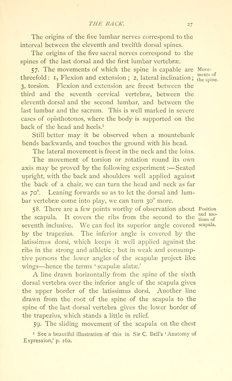 The origins of the five lumbar nerves correspond to the interval between the eleventh and twelfth dorsal spines. The origins of the five sacral nerves correspond to the spines of the last dorsal and the first lumbar vertebrse. 57. The movements of which the spine is capable are Move- threefold: I, Flexion and extension ; 2, lateral inclination; Jhrspine. 3, torsion. Flexion and extension are freest between the third and the seventh cervical vertebrae, between the eleventh dorsal and the second lumbar, and between the last lumbar and the sacrum. This is well marked in severe cases of opisthotonos, where the body is supported on the back of the head and heels.^ Still better may it be observed when a mountebank bends backwards, and touches the ground with his head. The lateral movement is freest in the neck and the loins. The movement of torsion or rotation round its own axis may be proved by the following experiment:—Seated upright, with the back and shoulders well applied against the back of a chair, we can turn the head and neck as far as 70°. Leaning forwards so as to let the dorsal and lum- bar vertebrae come into play, we can turn 30° more. 58. There are a few points worthy of observation about Position the scapula. It covers the ribs from the second to the tiJns^f seventh inclusive. We can feel its superior angle covered scapula, by the trapezius. The inferior angle is covered by the latissimus dorsi, which keeps it well applied against the ribs in the strong and athletic ; but in weak and consump- tive persons the lower angles of the scapulae project like wings—hence the terms ' scapulae alatae.' A line drawn horizontally from the spine of the sixth dorsal vertebra over the inferior angle of the scapula gives the upper border of the latissimus dorsi. Another line drawn from the root of the spine of the scapula to the spine of the last dorsal vertebra gives the lower border of the trapezius, which stands a little in relief 59. The sliding movement of the scapula on the chest ' See a beautiful illustration of this in Sir C. Bell's 'Anatomy of Expression,' p. 160.