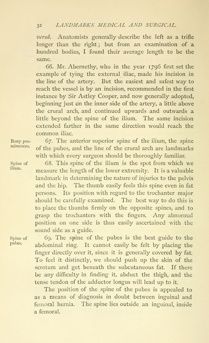 vej^sd. Anatomists generally describe the left as a trifle longer than the right; but from an examination of a hundred bodies, I found their average length to be the same. 66. Mr. Abernethy, who in the year 1796 first set the example of tying the external iliac, made his incision in the line of the artery. But the easiest and safest way to reach the vessel is by an incision, recommended in the first instance by Sir Astley Cooper, and now generally adopted, beginning just on the inner side of the artery, a little above the crural arch, and continued upwards and outwards a little beyond the spine of the ilium. The same incision extended farther in the same direction would reach the common iliac. Bony pro- 6/. The anterior superior spine of the ilium, the spine minences. Qf ^j^g pubes, and the line of the crural arch are landmarks with which every surgeon should be thoroughly familiar. Spine of 6^. This spine of the ilium is the spot from which we 1 mm. measure the length of the lower extremity. It is a valuable landmark in determining the nature of injuries to the pelvis and the hip. The thumb easily feels this spine even in fat persons. Its position with regard to the trochanter major should be carefully examined. The best way to do this is to place the thumbs firmly on the opposite spines, and to grasp the trochanters with the fingers. Any abnormal position on one side is thus easily ascertained with the sound side as a guide. Spine of 69. The spine of the pubes is the best guide to the pubes. abdominal ring. It cannot easily be felt by placing the finger directly over it, since it is generally covered by fat. To feel it distinctly, we should push up the skin of the scrotum and get beneath the subcutaneous fat. If there be any difficulty in finding it, abduct the thigh, and the tense tendon of the adductor longus will lead up to it. The position of the spine of the pubes is appealed to as a means of diagnosis in doubt between inguinal and femoral hernia. The spine lies outside an inguinal, inside a femoral.