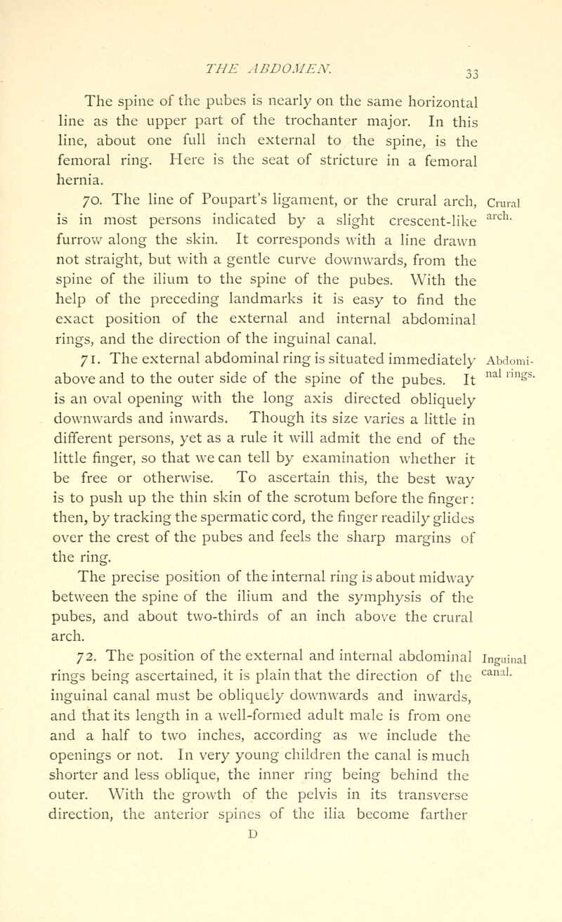The spine of the pubes is nearly on the same horizontal line as the upper part of the trochanter major. In this line, about one full inch external to the spine, is the femoral ring. Here is the seat of stricture in a femoral hernia. 70. The line of Poupart's ligament, or the crural arch, Crural is in most persons indicated by a slight crescent-like ^^^^^' furrow along the skin. It corresponds with a line drawn not straight, but with a gentle curve downwards, from the spine of the ilium to the spine of the pubes. With the help of the preceding landmarks it is easy to find the exact position of the external and internal abdominal rings, and the direction of the inguinal canal. 71. The external abdominal ring is situated immediately Abdomi- above and to the outer side of the spine of the pubes. It ^^^^ ^^* is an oval opening with the long axis directed obliquely downwards and inwards. Though its size varies a little in different persons, yet as a rule it will admit the end of the little finger, so that we can tell by examination whether it be free or otherwise. To ascertain this, the best way is to push up the thin skin of the scrotum before the finger: then, by tracking the spermatic cord, the finger readily glides over the crest of the pubes and feels the sharp margins of the ring. The precise position of the internal ring is about midway between the spine of the ilium and the symphysis of the pubes, and about tvv/o-thirds of an inch above the crural arch. 72. The position of the external and internal abdominal inguinal rings being ascertained, it is plain that the direction of the ^^^^^• inguinal canal must be obliquely downwards and inwards, and that its length in a well-formed adult male is from one and a half to two inches, according as we include the openings or not. In very young children the canal is much shorter and less oblique, the inner ring being behind the outer. With the growth of the pelvis in its transverse direction, the anterior spines of the ilia become farther D