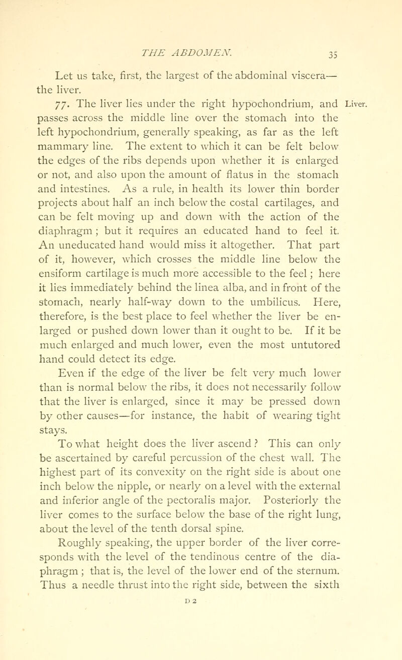 Let us take, first, the largest of the abdominal viscera— the liver. Jj. The liver lies under the right hypbchondrium, and Liver, passes across the middle line over the stomach into the left hypochondrium, generally speaking, as far as the left mammary line. The extent to which it can be felt below the edges of the ribs depends upon whether it is enlarged or not, and also upon the amount of flatus in the stomach and intestines. As a rule, in health its lower thin border projects about half an inch below the costal cartilages, and can be felt moving up and down with the action of the diaphragm ; but it requires an educated hand to feel it. An uneducated hand would miss it altogether. That part of it, however, w^hich crosses the middle line below the ensiform cartilage is much more accessible to the feel; here it lies immediately behind the linea alba, and in front of the stomach, nearly half-way down to the umbilicus. Here, therefore, is the best place to feel w^hether the liver be en- larged or pushed down lower than it ought to be. If it be much enlarged and much lower, even the most untutored hand could detect its edge. Even if the edge of the liver be felt very much lower than is normal below the ribs, it does not necessarily follow that the liver is enlarged, since it may be pressed down by other causes—for instance, the habit of wearing tight stays. To what height does the liver ascend } This can only be ascertained by careful percussion of the chest wall. The highest part of its convexity on the right side is about one inch below the nipple, or nearly on a level with the external and inferior angle of the pectoralis major. Posteriorly the liver comes to the surface below the base of the right lung, about the level of the tenth dorsal spine. Roughly speaking, the upper border of the liver corre- sponds with the level of the tendinous centre of the dia- phragm ; that is, the level of the lower end of the sternum. Thus a needle thrust into the right side, between the sixth