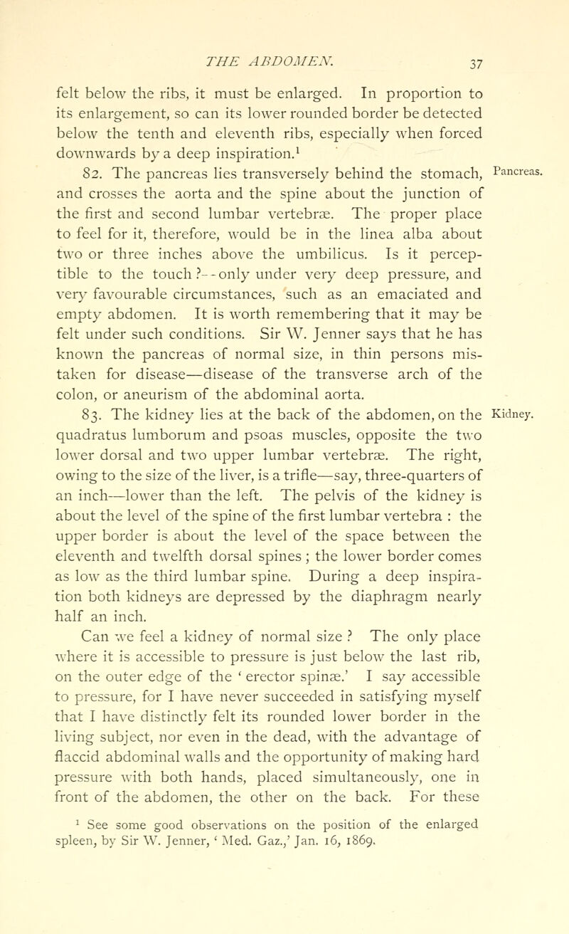 felt below the ribs, it must be enlarged. In proportion to its enlargement, so can its lower rounded border be detected below the tenth and eleventh ribs, especially when forced downwards by a deep inspiration.^ S2. The pancreas lies transversely behind the stomach, Pancreas, and crosses the aorta and the spine about the junction of the first and second lumbar vertebrae. The proper place to feel for it, therefore, would be in the linea alba about two or three inches above the umbilicus. Is it percep- tible to the touch .'^--only under very deep pressure, and YQvy favourable circumstances, such as an emaciated and empty abdomen. It is worth remembering that it may be felt under such conditions. Sir W. Jenner says that he has known the pancreas of normal size, in thin persons mis- taken for disease—disease of the transverse arch of the colon, or aneurism of the abdominal aorta. S'^. The kidney lies at the back of the abdomen, on the Kidney, quadratus lumborum and psoas muscles, opposite the two lower dorsal and two upper lumbar vertebras. The right, owing to the size of the liver, is a trifle—say, three-quarters of an inch—lower than the left. The pelvis of the kidney is about the level of the spine of the first lumbar vertebra : the upper border is about the level of the space between the eleventh and twelfth dorsal spines; the lower border comes as low as the third lumbar spine. During a deep inspira- tion both kidneys are depressed by the diaphragm nearly half an inch. Can we feel a kidney of normal size } The only place where it is accessible to pressure is just below the last rib, on the outer edge of the ' erector spinae.' I say accessible to pressure, for I have never succeeded in satisfying myself that I have distinctly felt its rounded lower border in the living subject, nor even in the dead, with the advantage of flaccid abdominal walls and the opportunity of making hard pressure with both hands, placed simultaneously, one in front of the abdomen, the other on the back. For these ^ See some good observations on the position of the enlarged spleen, by Sir W. Jenner, ' ]\Ied. Gaz.,' Jan. i6, 1869.