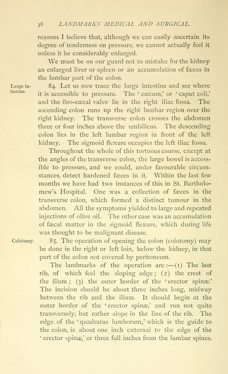 Large in- testine. Colotomy. reasons I believe that, although we can easily ascertain its degree of tenderness on pressure, we cannot actually feel it unless it be considerably enlarged. We must be on our guard not to mistake for the kidney an enlarged liver or spleen or an accumulation of faeces in the lumbar part of the colon. 84. Let us now trace the large intestine and see where it is accessible to pressure. The ' caecum,' or ' caput coli,' and the ileo-caecal valve lie in the right iliac fossa. The ascending colon runs up the right lumbar region over the right kidney. The transverse colon crosses the abdomen three or four inches above the umbilicus. The descending colon lies in the left lumbar region in front of the left kidney. The sigmoid flexure occupies the left iliac fossa. Throughout the whole of this tortuous course, except at the angles of the transverse colon, the large bowel is access- ible to pressure, and we could, under favourable circum- stances, detect hardened faeces in it. Within the last few months we have had two instances of this in St. Bartholo- mew's Hospital. One was a collection of faeces in the transverse colon, which formed a distinct tumour in the abdomen. All the symptoms yielded to large and repeated injections of olive oil. The other case was an accumulation of faecal matter in the sigmoid flexure, which during life was thought to be malignant disease. 85. The operation of opening the colon (colotomy) may be done in the right or left loin, below the kidney, in that part of the colon not covered by peritoneum. The landmarks of the operation are :—(i) The last rib, of which feel the sloping edge; (2) the crest of the ilium ; (3) the outer border of the ' erector spinae.' The incision should be about three inches long, midway between the rib and the ilium. It should begin at the outer border of the ' erector spinae,' and run not quite transversely, but rather slope in the line of the rib. The edge of the ' quadratus lumborum,' which is the guide to the colon, is about one inch external to the edge of the * erector spinae/ or three full inches from the lumbar spines.