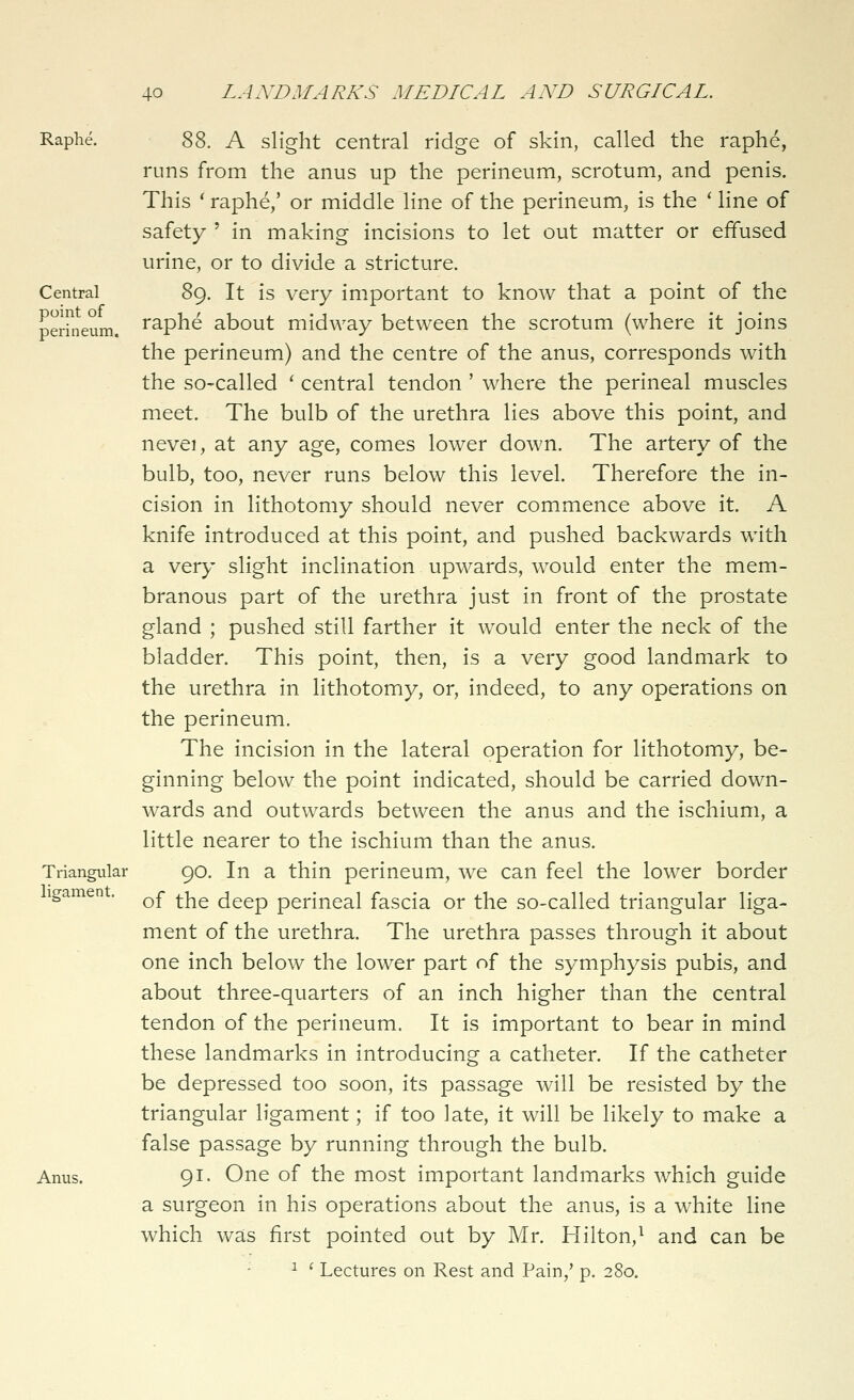 point of perineum. 40 LANDMARKS MEDICAL AND SURGICAL. Raphe. '^'^, A slight central ridge of skin, called the raphe, runs from the anus up the perineum, scrotum, and penis. This ' raphe,' or middle line of the perineum, is the ' line of safety ' in making incisions to let out matter or effused urine, or to divide a stricture. Central^ 89. It is very important to know that a point of the raphe about midway between the scrotum (where it joins the perineum) and the centre of the anus, corresponds with the so-called ' central tendon ' where the perineal muscles meet. The bulb of the urethra lies above this point, and nevei, at any age, comes lower down. The artery of the bulb, too, never runs below this level. Therefore the in- cision in lithotomy should never commence above it. A knife introduced at this point, and pushed backwards with a very slight inclination upwards, would enter the mem- branous part of the urethra just in front of the prostate gland ; pushed still farther it would enter the neck of the bladder. This point, then, is a very good landmark to the urethra in lithotomy, or, indeed, to any operations on the perineum. The incision in the lateral operation for lithotomy, be- ginning below the point indicated, should be carried down- wards and outwards between the anus and the ischium, a little nearer to the ischium than the anus. Triangular 90. In a thin perineum, we can feel the lower border igamen . ^^ ^-^^ deep perineal fascia or the so-called triangular liga- ment of the urethra. The urethra passes through it about one inch below the lower part of the symphysis pubis, and about three-quarters of an inch higher than the central tendon of the perineum. It is important to bear in mind these landmarks in introducing a catheter. If the catheter be depressed too soon, its passage will be resisted by the triangular ligament; if too late, it will be likely to make a false passage by running through the bulb. Anus. 91. One of the most important landmarks which guide a surgeon in his operations about the anus, is a white line which was first pointed out by Mr. Hilton,^ and can be ^ ' Lectures on Rest and Pain,' p. 280.