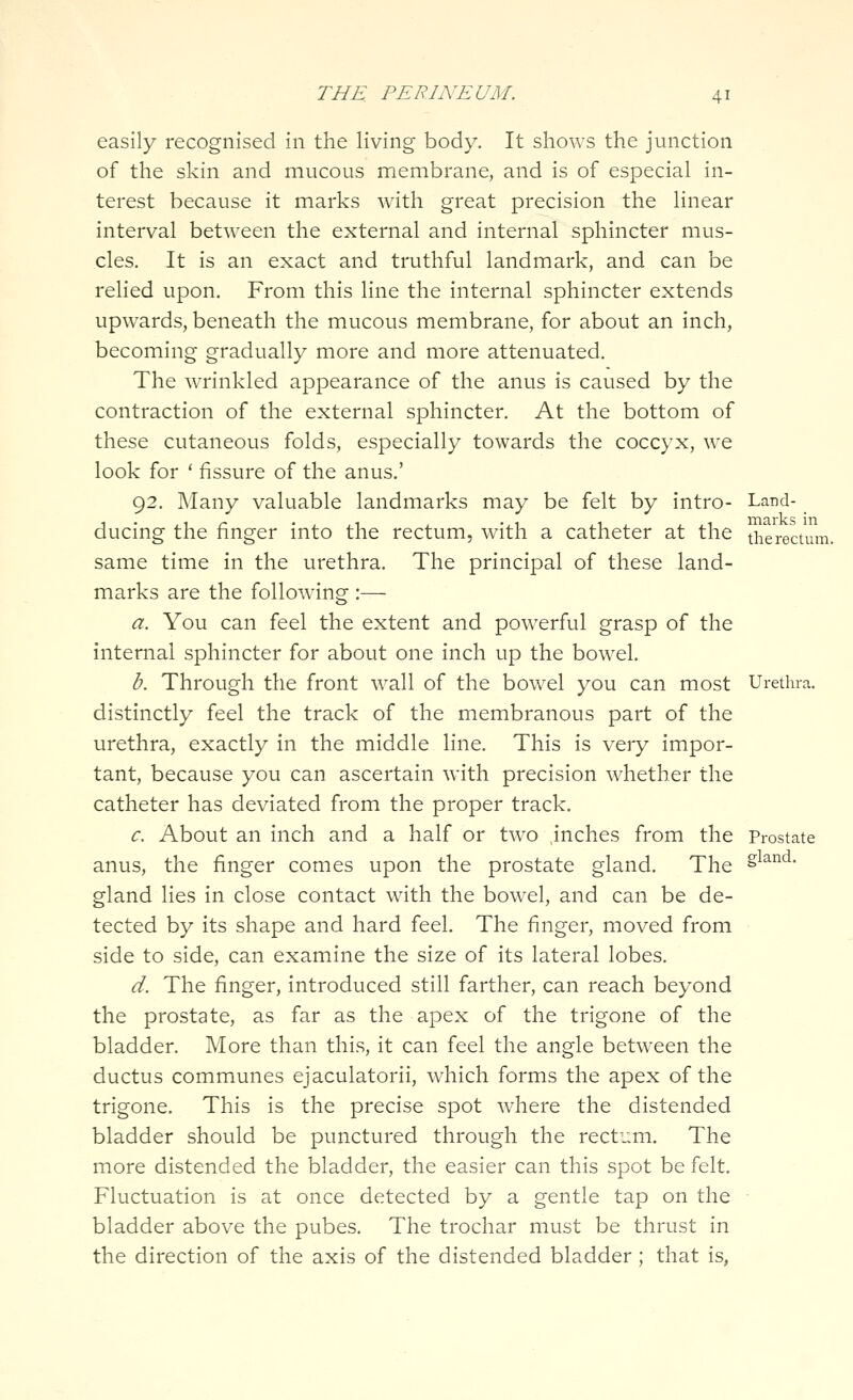 easily recognised in the living body. It shows the junction of the skin and mucous membrane, and is of especial in- terest because it marks with great precision the linear interval between the external and internal sphincter mus- cles. It is an exact and truthful landmark, and can be relied upon. From this line the internal sphincter extends upwards, beneath the mucous membrane, for about an inch, becoming gradually more and more attenuated. The wTinkled appearance of the anus is caused by the contraction of the external sphincter. At the bottom of these cutaneous folds, especially towards the coccyx, we look for '■ fissure of the anus.' 92. Many valuable landmarks may be felt by intro- Land- ducing the finger into the rectum, with a catheter at the the rectum. same time in the urethra. The principal of these land- marks are the following :— a. You can feel the extent and pow^erful grasp of the internal sphincter for about one inch up the bowel. b. Through the front w^all of the bowel you can most Urethra. distinctly feel the track of the membranous part of the urethra, exactly in the middle line. This is very impor- tant, because you can ascertain with precision whether the catheter has deviated from the proper track. c. About an inch and a half or two inches from the Prostate anus, the finger comes upon the prostate gland. The gland lies in close contact with the bowel, and can be de- tected by its shape and hard feel. The finger, moved from side to side, can examine the size of its lateral lobes. d. The finger, introduced still farther, can reach beyond the prostate, as far as the apex of the trigone of the bladder. More than this, it can feel the angle betw^een the ductus communes ejaculatorii, which forms the apex of the trigone. This is the precise spot where the distended bladder should be punctured through the rectum. The more distended the bladder, the easier can this spot be felt. Fluctuation is at once detected by a gentle tap on the bladder above the pubes. The trochar must be thrust in the direction of the axis of the distended bladder ; that is, jland.
