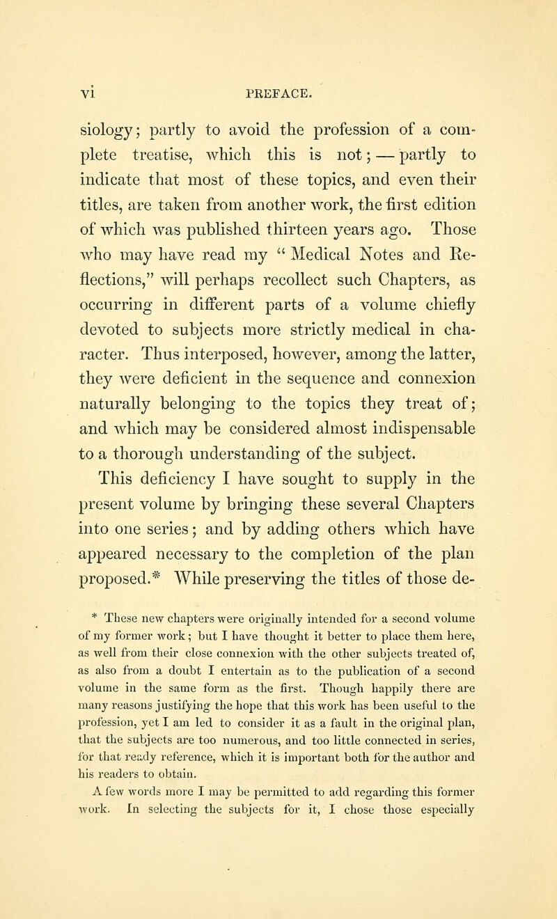 siology; partly to avoid the profession of a com- plete treatise, which this is not; — partly to indicate that most of these topics, and even their titles, are taken from another work, the first edition of which was published thirteen years ago. Those who may have read my  Medical Notes and Re- flections, will perhaps recollect such Chapters, as occurring in different parts of a volume chiefly devoted to subjects more strictly medical in cha- racter. Thus interposed, however, among the latter, they were deficient in the sequence and connexion naturally belonging to the topics they treat of; and which may be considered almost indispensable to a thorough understanding of the subject. This deficiency I have sought to supply in the present volume by bringing these several Chapters into one series; and by adding others which have appeared necessary to the completion of the plan proposed.* While preserving the titles of those de- * These new chapters were originally intended for a second volume of my former work; but I have thought it better to place them here, as well from their close connexion with the other subjects treated of, as also from a doubt I entertain as to the publication of a second volume in the same form as the first. Though happily there are many reasons justifying the hope that this work has been useful to the profession, yet I am led to consider it as a fault in the original plan, that the subjects are too numerous, and too little connected in series, for that ready reference, which it is important both for the author and his readers to obtain. A few words more I may be permitted to add regarding this former work. In selecting the subjects for it, I chose those especially