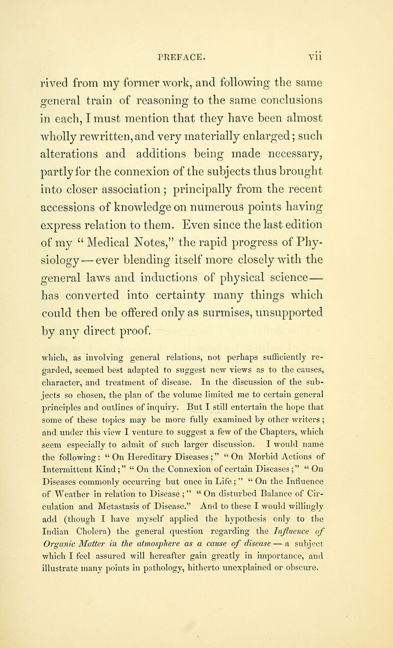 rived from my former work, and following the same general train of reasoning to the same conclusions in each, I must mention that they have been almost wholly rewritten, and very materially enlarged; such alterations and additions being made necessary, partly for the connexion of the subjects thus brought into closer association; principally from the recent accessions of knowledge on numerous points having express relation to them. Even since the last edition of my  Medical Notes, the rapid progress of Phy- siology — ever blending itself more closely with the general laws and inductions of physical science — has converted into certainty many things which could then be offered only as surmises, unsupported by any direct proof. which, as involving general relations, not perhaps sufficiently re- garded, seemed best adapted to suggest new views as to the causes, character, and treatment of disease. In the discussion of the sub- jects so chosen, the plan of the volume limited me to certain general principles and outlines of inquiry. But I still entertain the hope that some of these topics may be more fully examined by other writers; and under this view I venture to suggest a few of the Chapters, which seem especially to admit of such larger discussion. I would name the following:  On Hereditary Diseases;  On Morbid Actions of Intermittent Kind;  On the Connexion of certain Diseases;  On Diseases commonly occurring but once in Life ;   On the Influence of Weather in relation to Disease ;  On disturbed Balance of Cir- culation and Metastasis of Disease. And to these I would willingly add (though I have myself applied the hypothesis only to the Indian Cholera) the general question regarding the Influence of Organic Matter in the atmosphere as a cause of disease — a subject which I feel assured will hereafter gain greatly in importance, and illustrate many points in pathology, hitherto unexplained or obscure.