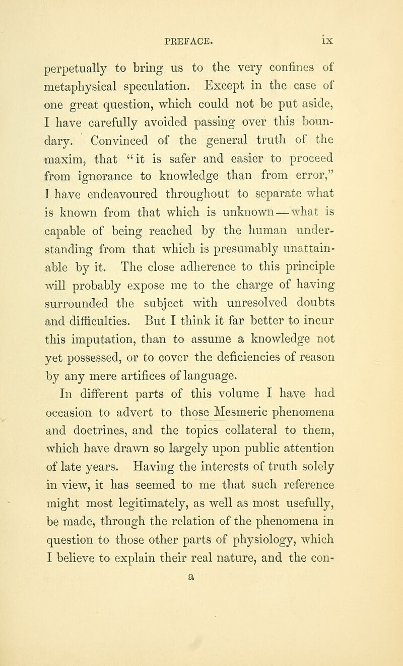 perpetually to bring us to the very confines of metaphysical speculation. Except in the case of one great question, which could not be put aside, I have carefully avoided passing over this boun- dary. Convinced of the general truth of the maxim, that it is safer and easier to proceed from ignorance to knowledge than from error, I have endeavoured throughout to separate what is known from that which is unknown—what is capable of being reached by the human under- standing from that which is presumably unattain- able by it. The close adherence to this principle will probably expose me to the charge of having surrounded the subject with unresolved doubts and difficulties. But I think it far better to incur this imputation, than to assume a knowledge not yet possessed, or to cover the deficiencies of reason by any mere artifices of language. In different parts of this volume I have had occasion to advert to those Mesmeric phenomena and doctrines, and the topics collateral to them, which have drawn so largely upon public attention of late years. Having the interests of truth solely in view, it has seemed to me that such reference might most legitimately, as well as most usefully, be made, through the relation of the phenomena in question to those other parts of physiology, which I believe to explain their real nature, and the con- a