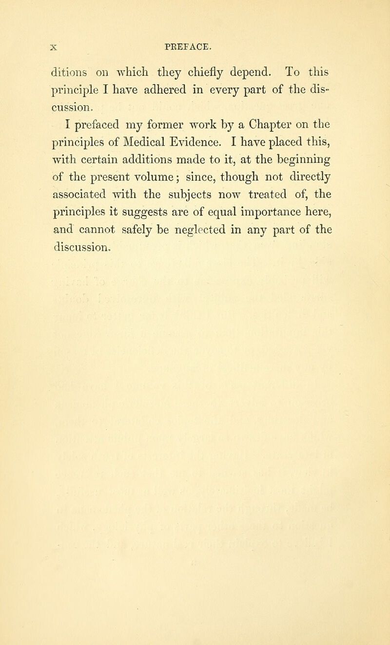 ditions on which they chiefly depend. To this principle I have adhered in every part of the dis- cussion. I prefaced my former work by a Chapter on the principles of Medical Evidence. I have placed this, with certain additions made to it, at the beginning of the present volume; since, though not directly associated with the subjects now treated of, the principles it suggests are of equal importance here, and cannot safely be neglected in any part of the discussion.