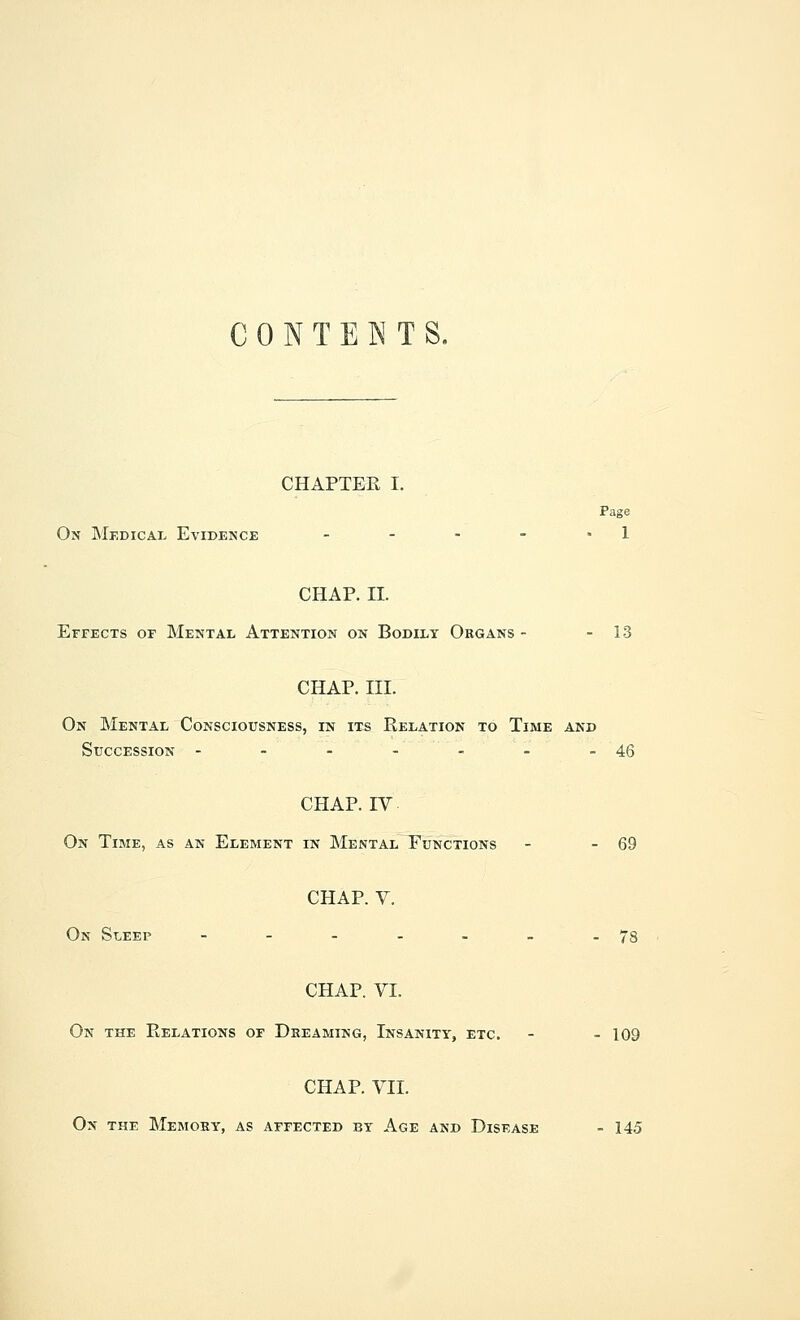 CONTENTS. CHAPTER I. Page On Medical Evidence - - - - 1 CHAP. II. Effects of Mental Attention on Bodily Organs - - 13 CHAP. III. On Mental Consciousness, in its Relation to Time and Succession - - - -''_ . -46 CHAP. IV On Time, as an Element in Mental Functions - - 69 CHAP. V. On Sleep - - - - - - -78 CHAP. VI. On the Relations of Dreaming, Insanity, etc. - - 109 CHAP. VII. On the Memory, as affected by Age and Disease - 145