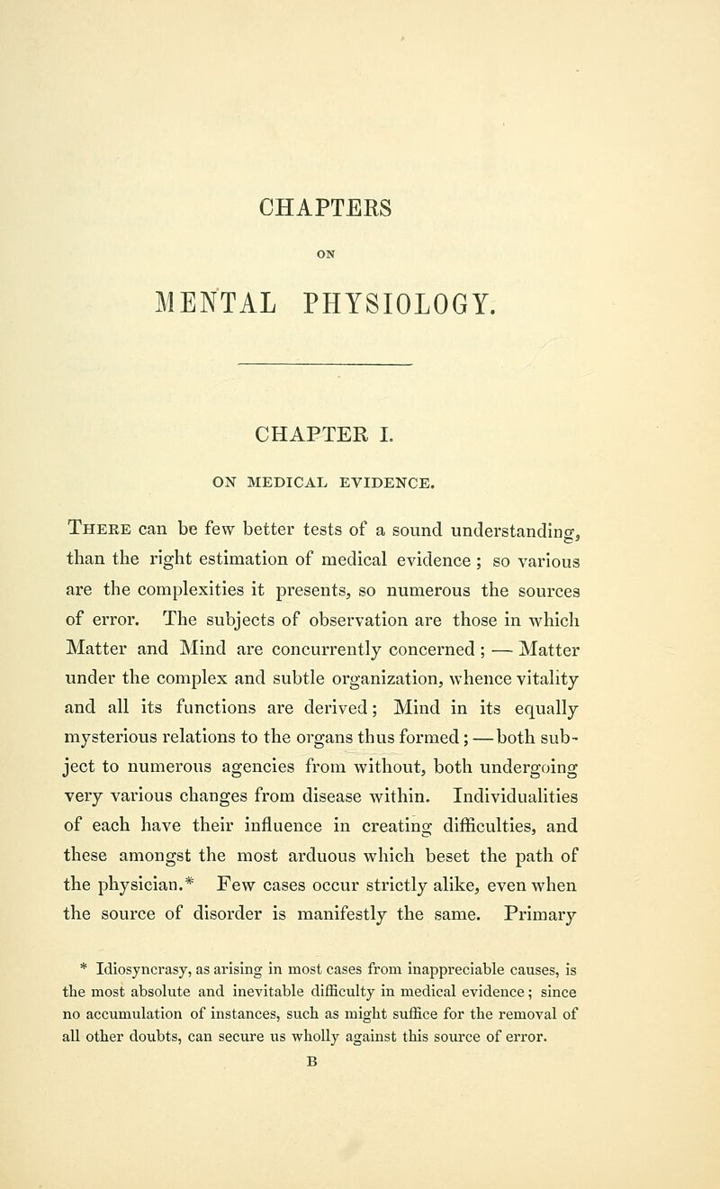 CHAPTERS MENTAL PHYSIOLOGY. CHAPTER I. ON MEDICAL EVIDENCE. There can be few better tests of a sound understanding, than the right estimation of medical evidence ; so various are the complexities it presents, so numerous the sources of error. The subjects of observation are those in which Matter and Mind are concurrently concerned ; — Matter under the complex and subtle organization, whence vitality and all its functions are derived; Mind in its equally mysterious relations to the organs thus formed; —both sub- ject to numerous agencies from without, both undergoing very various changes from disease within. Individualities of each have their influence in creating difficulties, and these amongst the most arduous which beset the path of the physician.* Few cases occur strictly alike, even when the source of disorder is manifestly the same. Primary * Idiosyncrasy, as arising in most cases from inappreciable causes, is the most absolute and inevitable difficulty in medical evidence; since no accumulation of instances, such as might suffice for the removal of all other doubts, can secure us wholly against this source of error. B