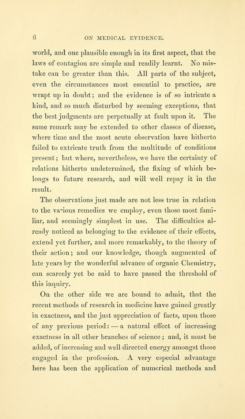 world, and one plausible enough in its first aspect, that the laws of contagion are simple and readily learnt. No mis- take can be greater than this. All parts of the subject, even the circumstances most essential to practice, are wrapt up in doubt; and the evidence is of so intricate a kind, and so much disturbed by seeming exceptions, that the best judgments are perpetually at fault upon it. The same remark may be extended to other classes of disease, where time and the most acute observation have hitherto failed to extricate truth from the multitude of conditions present; but where, nevertheless, we have the certainty of relations hitherto undetermined, the fixing of which be- longs to future research, and will well repay it in the result. The observations just made are not less true in relation to the vaious remedies we employ, even those most fami- liar, and seemingly simplest in use. The difficulties al- ready noticed as belonging to the evidence of their effects, extend yet further, and more remarkably, to the theory of their action; and our knowledge, though augmented of late years by the wonderful advance of organic Chemistry, can scarcely yet be said to have passed the threshold of this inquiry. On the other side we are bound to admit, that the recent methods of research in medicine have gained greatly in exactness, and the just appreciation of facts, upon those of any previous period: — a natural effect of increasing exactness in all other branches of science ; and, it must be added, of increasing and well directed energy amongst those engaged in the profession. A very especial advantage here has been the application of numerical methods and