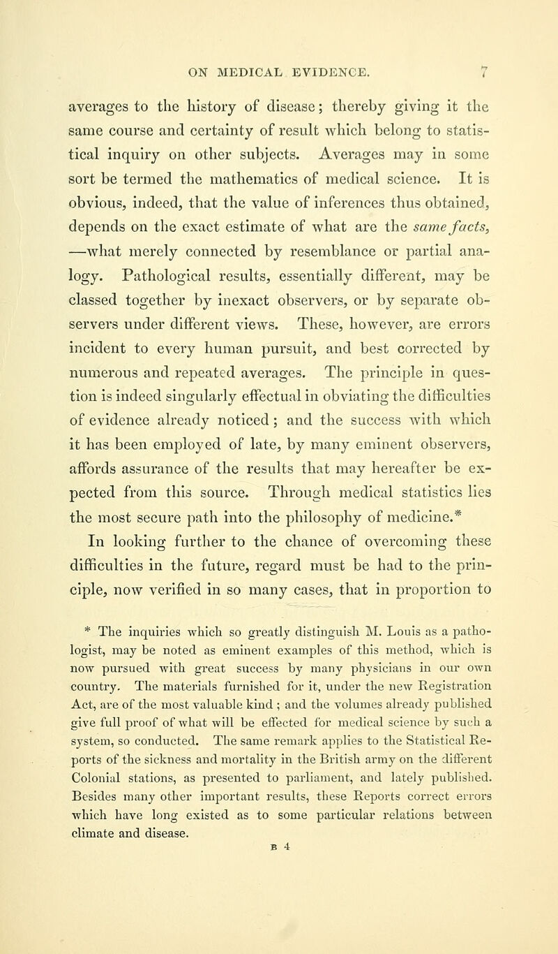 averages to the history of disease; thereby giving it the same course and certainty of result which belong to statis- tical inquiry on other subjects. Averages may in some sort be termed the mathematics of medical science. It is obvious, indeed, that the value of inferences thus obtained, depends on the exact estimate of what are the same facts, —what merely connected by resemblance or partial ana- logy. Pathological results, essentially different, may be classed together by inexact observers, or by separate ob- servers under different views. These, however, are errors incident to every human pursuit, and best corrected by numerous and repeated averages. The principle in ques- tion is indeed singularly effectual in obviating the difficulties of evidence already noticed; and the success with which it has been employed of late, by many eminent observers, affords assurance of the results that may hereafter be ex- pected from this source. Through medical statistics lies the most secure path into the philosophy of medicine.* In looking further to the chance of overcoming these difficulties in the future, regard must be had to the prin- ciple, now verified in so many cases, that in proportion to * The inquiries which so greatly distinguish M. Louis as a patho- logist, may be noted as eminent examples of this method, which is now pursued with great success by many physicians in our own country. The materials furnished for it, under the new Registration Act, are of the most valuable kind ; and the volumes already published give full proof of what will be effected for medical science by such a system, so conducted. The same remark applies to the Statistical Re- ports of the sickness and mortality in the British army on the different Colonial stations, as presented to parliament, and lately published. Besides many other important results, these Reports correct errors which have long existed as to some particular relations between climate and disease. B 4