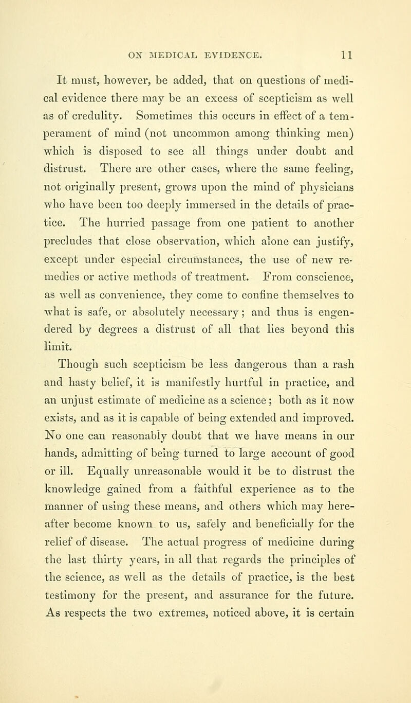 It must, however, be added, that on questions of medi- cal evidence there may be an excess of scepticism as well as of credulity. Sometimes this occurs in effect of a tem- perament of mind (not uncommon among thinking men) which is disposed to see all things under doubt and distrust. There are other cases, where the same feeling, not originally present, grows upon the mind of physicians who have been too deeply immersed in the details of prac- tice. The hurried passage from one patient to another precludes that close observation, which alone can justify, except under especial circumstances, the use of new re- medies or active methods of treatment. From conscience, as well as convenience, they come to confine themselves to what is safe, or absolutely necessary; and thus is engen- dered by degrees a distrust of all that lies beyond this limit. Though such scepticism be less dangerous than a rash and hasty belief, it is manifestly hurtful in practice, and an unjust estimate of medicine as a science ; both as it now exists, and as it is capable of being extended and improved. No one can reasonably doubt that we have means in our hands, admitting of being turned to large account of good or ill. Equally unreasonable would it be to distrust the knowledge gained from a faithful experience as to the manner of using these means, and others which may here- after become known to us, safely and beneficially for the relief of disease. The actual progress of medicine during the last thirty years, in all that regards the principles of the science, as well as the details of practice, is the best testimony for the present, and assurance for the future. As respects the two extremes, noticed above, it is certain