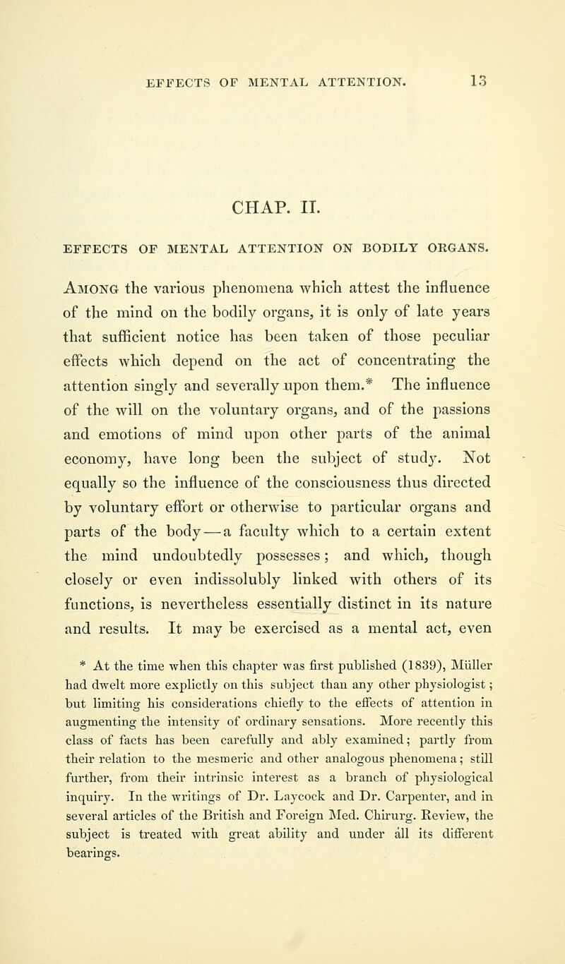CHAP. IT. EFFECTS OF MENTAL ATTENTION ON BODILY ORGANS. Among the various phenomena which attest the influence of the mind on the bodily organs, it is only of late years that sufficient notice has been taken of those peculiar effects which depend on the act of concentrating the attention singly and severally upon them.* The influence of the will on the voluntary organs, and of the passions and emotions of mind upon other parts of the animal economy, have long been the subject of study. Not equally so the influence of the consciousness thus directed by voluntary effort or otherwise to particular organs and parts of the body — a faculty which to a certain extent the mind undoubtedly possesses; and which, though closely or even indissolubly linked with others of its functions, is nevertheless essentially distinct in its nature and results. It may be exercised as a mental act, even * At the time when this chapter was first published (1839), Muller had dwelt more explictly on this subject than any other physiologist; but limiting his considerations chiefly to the effects of attention in augmenting the intensity of ordinary sensations. More recently this class of facts has been carefully and ably examined; partly from their relation to the mesmeric and other analogous phenomena; still further, from their intrinsic interest as a branch of physiological inquiry. In the writings of Dr. Laycock and Dr. Carpenter, and in several articles of the British and Foreign Med. Chirurg. Review, the subject is treated with great ability and under all its different bearings.