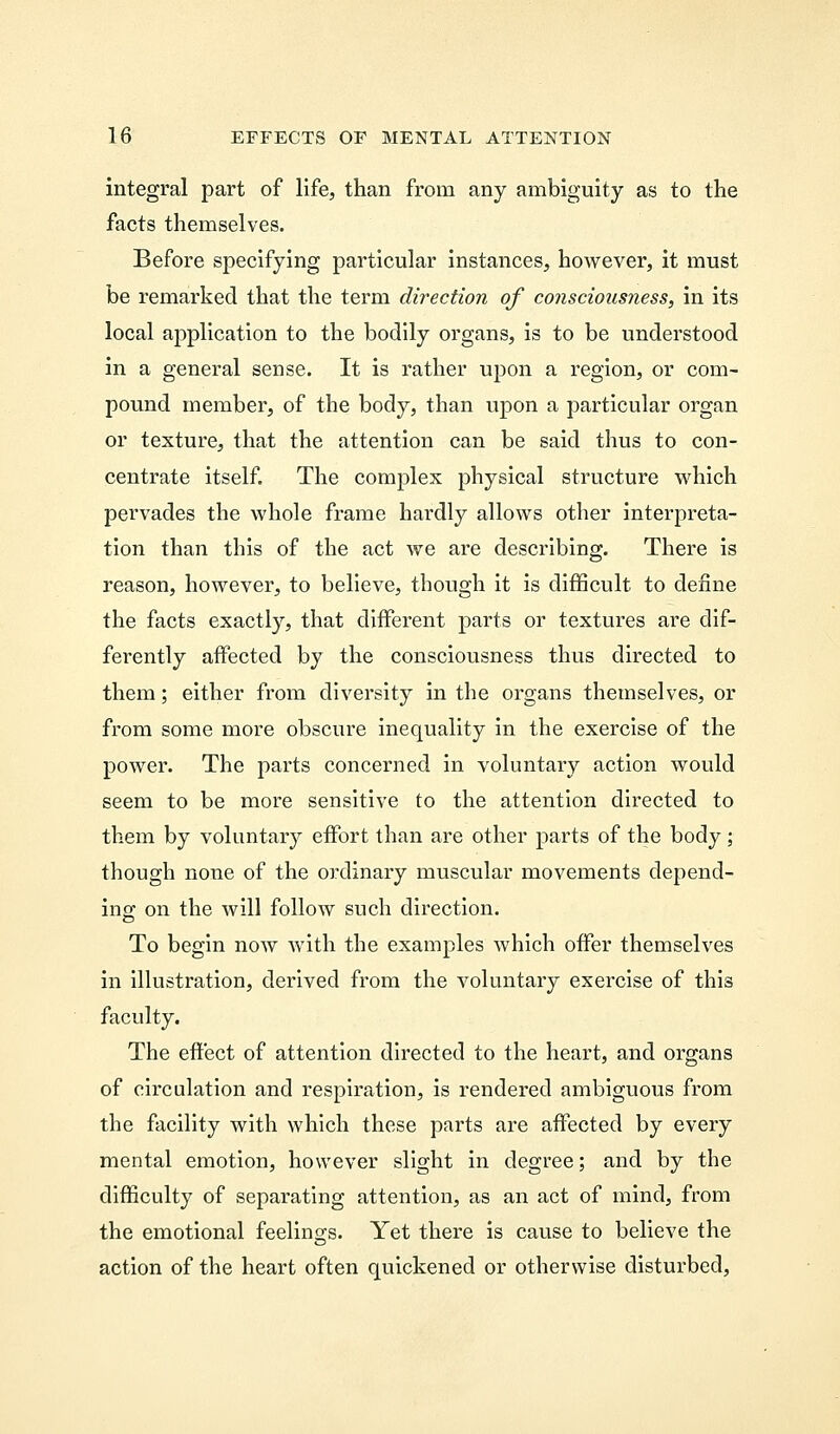 integral part of life, than from any ambiguity as to the facts themselves. Before specifying particular instances, however, it must be remarked that the term direction of consciousness, in its local application to the bodily organs, is to be understood in a general sense. It is rather upon a region, or com- pound member, of the body, than upon a particular organ or texture, that the attention can be said thus to con- centrate itself. The complex physical structure which pervades the whole frame hardly allows other interpreta- tion than this of the act we are describing. There is reason, however, to believe, though it is difficult to define the facts exactly, that different parts or textures are dif- ferently affected by the consciousness thus directed to them; either from diversity in the organs themselves, or from some more obscure inequality in the exercise of the power. The parts concerned in voluntary action would seem to be more sensitive to the attention directed to them by voluntary effort than are other parts of the body; though none of the ordinary muscular movements depend- ing on the will follow such direction. To begin now with the examples which offer themselves in illustration, derived from the voluntary exercise of this faculty. The effect of attention directed to the heart, and organs of circulation and respiration, is rendered ambiguous from the facility with which these parts are affected by every mental emotion, however slight in degree; and by the difficulty of separating attention, as an act of mind, from the emotional feelings. Yet there is cause to believe the action of the heart often quickened or otherwise disturbed,