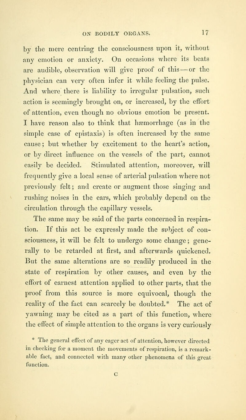 by the mere centring the consciousness upon it, without any emotion or anxiety. On occasions where its beats are audible, observation will give proof of this — or the physician can very often infer it while feeling the pulse. And where there is liability to irregular pulsation, such action is seemingly brought on, or increased, by the effort of attention, even though no obvious emotion be present. I have reason also to think that haemorrhage (as in the simple case of epistaxis) is often increased by the same cause; but whether by excitement to the heart's action, or by direct influence on the vessels of the part, cannot easily be decided. Stimulated attention, moreover, will frequently give a local sense of arterial pulsation where not previously felt; and create or augment those singing and rushing noises in the ears, which probably depend on the circulation through the capillary vessels. The same may be said of the parts concerned in respira- tion. If this act be expressly made the subject of con- sciousness, it will be felt to undergo some change; gene- rally to be retarded at first, and afterwards quickened. But the same alterations are so readily produced in the state of respiration by other causes, and even by the effort of earnest attention applied to other parts, that the proof from this source is more equivocal, though the reality of the fact can scarcely be doubted.* The act of yawning may be cited as a part of this function, where the effect of simple attention to the organs is very curiously * The general effect of any eager act of attention, however directed in checking for a moment the movements of respiration, is a remark- able fact, and connected with many other phenomena of this great function.