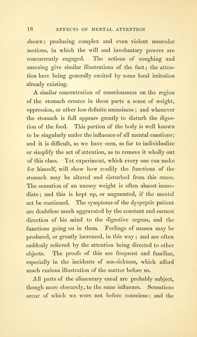 shown; producing complex and even violent muscular motions, in which the will and involuntary powers are concurrently engaged. The actions of coughing and sneezing give similar illustrations of the fact; the atten- tion here being generally excited by some local irritation already existing. A similar concentration of consciousness on the region of the stomach creates in these parts a sense of weight, oppression, or other less definite uneasiness ; and whenever the stomach is full appears greatly to disturb the diges- tion of the food. This portion of the body is well known to be singularly under the influence of all mental emotions; and it is difficult, as we have seen, so far to individualize or simplify the act of attention, as to remove it wholly out of this class. Yet experiment, which every one can make for himself, will show how readily the functions of the stomach may be altered and clistui'bed from this cause. The sensation of an uneasy weight is often almost imme- diate ; and this is kept up, or augmented, if the mental act be continued. The symptoms of the dyspeptic patient are doubtless much aggravated by the constant and earnest direction of his mind to the digestive organs, and the functions going on in them. Feelings of nausea may be produced, or greatly increased, in this way; and are often suddenly relieved by the attention being directed to other objects. The proofs of this are frequent and familiar, especially in the incidents of sea-sickness, which afford much curious illustration of the matter before us. All parts of the alimentary canal are probably subject, though more obscurely, to the same influence. Sensations occur of which we were not before conscious; and the
