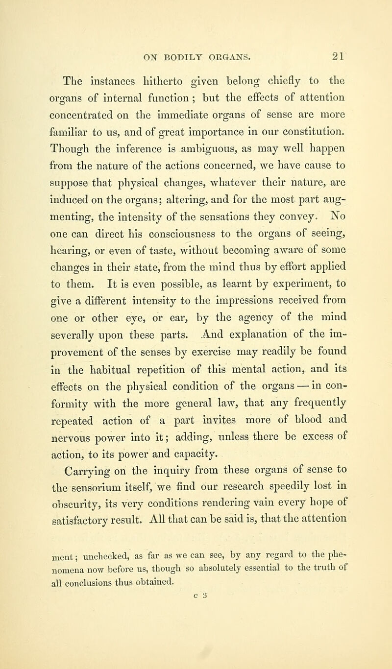 The instances hitherto given belong chiefly to the organs of internal function ; but the eifects of attention concentrated on the immediate organs of sense are more familiar to us, and of great importance in our constitution. Though the inference is ambiguous, as may well happen from the nature of the actions concerned, we have cause to suppose that physical changes, whatever their nature, are induced on the organs; altering, and for the most part aug- menting, the intensity of the sensations they convey. No one can direct his consciousness to the organs of seeing, hearing, or even of taste, without becoming aware of some changes in their state, from the mind thus by effort applied to them. It is even possible, as learnt by experiment, to give a different intensity to the impressions received from one or other eye, or ear, by the agency of the mind severally upon these parts. And explanation of the im- provement of the senses by exercise may readily be found in the habitual repetition of this mental action, and its effects on the physical condition of the organs — in con- formity with the more general law, that any frequently repeated action of a part invites more of blood and nervous power into it; adding, unless there be excess of action, to its power and capacity. Carrying on the inquiry from these organs of sense to the sensorium itself, we find our research speedily lost in obscurity, its very conditions rendering vain every hope of satisfactory result. All that can be said is, that the attention inent; unchecked, as far as we can see, by any regard to the phe- nomena now before us, though so absolutely essential to the truth of all conclusions thus obtained.