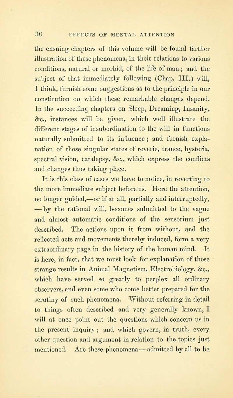 the ensuing chapters of this volume will be found farther illustration of these phenomena, in their relations to various conditions, natural or morbid, of the life of man ; and the subject of that immediately following (Chap. III.) will, I think, furnish some suggestions as to the principle in our constitution on which these remarkable changes depend. In the succeeding chapters on Sleep, Dreaming, Insanity, &c, instances will be given, which well illustrate the different stages of insubordination to the will in functions naturally submitted to its influence ; and furnish expla- nation of those singular states of reverie, trance, hysteria, spectral vision, catalepsy, &c, which express the conflicts and changes thus taking place. It is this class of cases we have to notice, in reverting to the more immediate subject before us. Here the attention, no longer guided,—or if at all, partially and interruptedly, — by the rational will, becomes submitted to the vague and almost automatic conditions of the sensorium just described. The actions upon it from without, and the reflected acts and movements thereby induced, form a very extraordinary page in the history of the human mind. It is here, in fact, that we must look for explanation of those strange results in Animal Magnetism, Electrobiology, &c, which have served so greatly to perplex all ordinary observers, and even some who come better prepared for the scrutiny of such phenomena. Without referring in detail to things often described and very generally known, I will at once point out the questions which concern us in the present inquiry; and which govern, in truth, every other question and argument in relation to the topics just mentioned. Are these phenomena — admitted by all to be