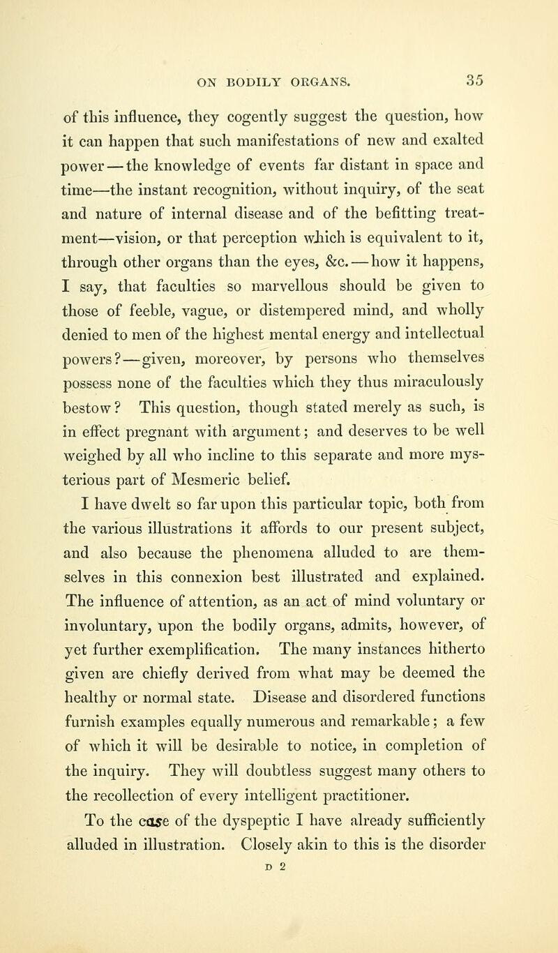 of this influence, they cogently suggest the question, how it can happen that such manifestations of new and exalted power — the knowledge of events far distant in space and time—the instant recognition, without inquiry, of the seat and nature of internal disease and of the befitting treat- ment—vision, or that perception which is equivalent to it, through other organs than the eyes, &c. — how it happens, I say, that faculties so marvellous should be given to those of feeble, vague, or distempered mind, and wholly denied to men of the highest mental energy and intellectual powers?—given, moreover, by persons who themselves possess none of the faculties which they thus miraculously bestow ? This question, though stated merely as such, is in effect pregnant with argument; and deserves to be well weighed by all who incline to this separate and more mys- terious part of Mesmeric belief. I have dwelt so far upon this particular topic, both from the various illustrations it affords to our present subject, and also because the phenomena alluded to are them- selves in this connexion best illustrated and explained. The influence of attention, as an act of mind voluntary or involuntary, upon the bodily organs, admits, however, of yet further exemplification. The many instances hitherto given are chiefly derived from what may be deemed the healthy or normal state. Disease and disordered functions furnish examples equally numerous and remarkable; a few of which it will be desirable to notice, in completion of the inquiry. They will doubtless suggest many others to the recollection of every intelligent practitioner. To the case of the dyspeptic I have already sufficiently alluded in illustration. Closely akin to this is the disorder