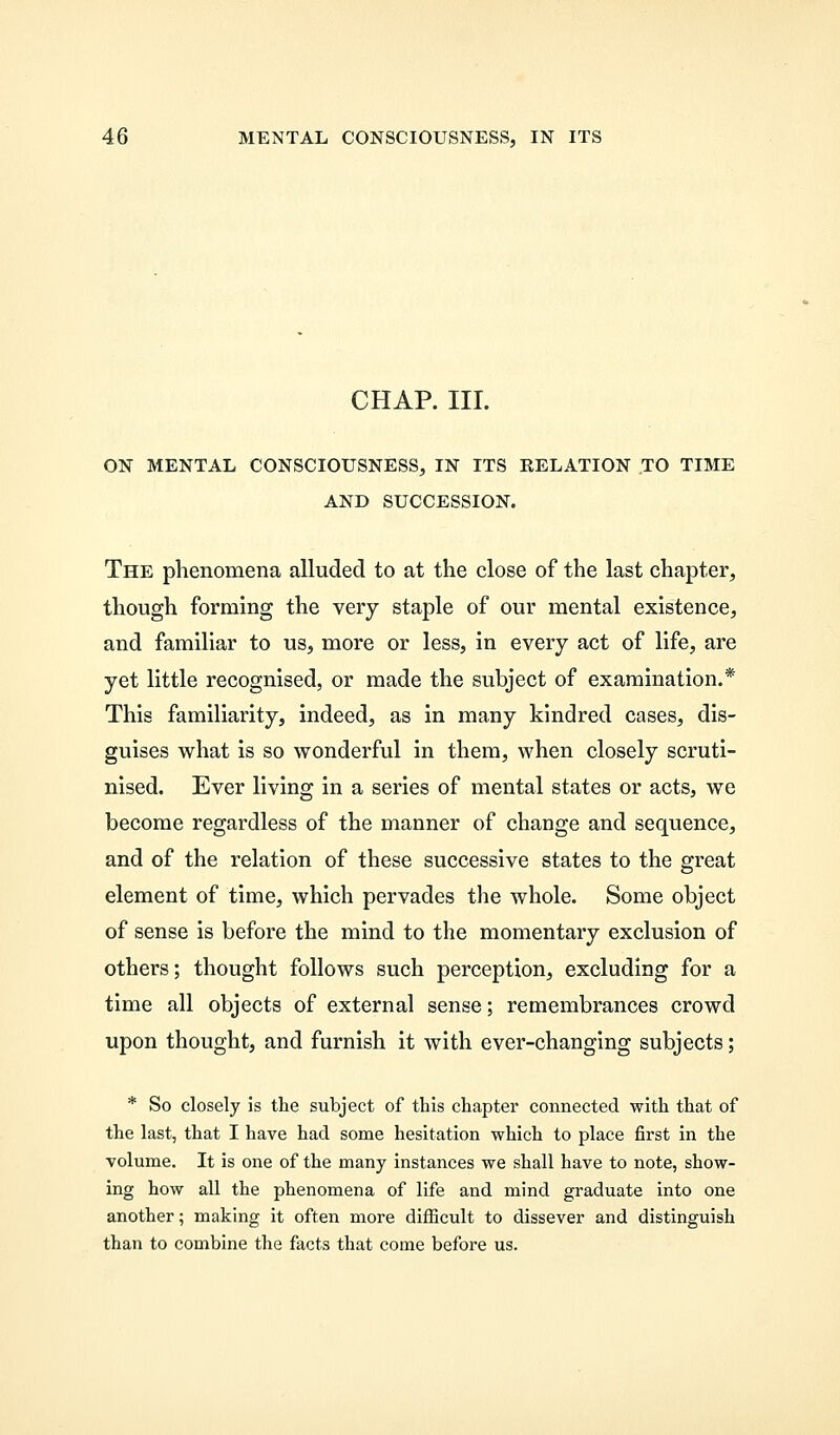CHAP. III. ON MENTAL CONSCIOUSNESS, IN ITS RELATION TO TIME AND SUCCESSION. The phenomena alluded to at the close of the last chapter, though forming the very staple of our mental existence, and familiar to us, more or less, in every act of life, are yet little recognised, or made the subject of examination.* This familiarity, indeed, as in many kindred cases, dis- guises what is so wonderful in them, when closely scruti- nised. Ever living in a series of mental states or acts, we become regardless of the manner of change and sequence, and of the relation of these successive states to the great element of time, which pervades the whole. Some object of sense is before the mind to the momentary exclusion of others; thought follows such perception, excluding for a time all objects of external sense; remembrances crowd upon thought, and furnish it with ever-changing subjects; * So closely is the subject of this chapter connected with that of the last, that I have had some hesitation which to place first in the volume. It is one of the many instances we shall have to note, show- ing how all the phenomena of life and mind graduate into one another; making it often more difficult to dissever and distinguish than to combine the facts that come before us.