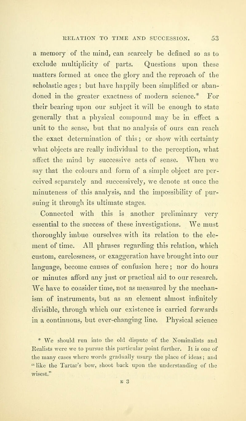 a memory of the mind, can scarcely be defined so as to exclude multiplicity of parts. Questions upon these matters formed at once the glory and the reproach of the scholastic ages ; but have happily been simplified or aban- doned in the greater exactness of modern science.* For their bearing upon our subject it will be enough to state generally that a physical compound may be in effect a unit to the sense, but that no analysis of ours can reach the exact determination of this; or show with certainty what objects are really individual to the perception, what affect the mind by successive acts of sense. When we say that the colours and form of a simple object are per- ceived separately and successively, we denote at once the minuteness of this analysis, and the impossibility of pur- suing it throuo-h its ultimate stages. Connected with this is another preliminary very essential to the success of these investigations. We must thoroughly imbue ourselves with its relation to the ele- ment of time. All phrases regarding this relation, which custom, carelessness, or exaggeration have brought into our language, become causes of confusion here; nor do hours or minutes afford any just or practical aid to our research. We have to consider time, not as measured by the mechan- ism of instruments, but as an element almost infinitely divisible, through which our existence is carried forwards in a continuous, but ever-changing line. Physical science * We should run into the old dispute of the Nominalists and Realists were we to pursue this particular point further. It is one of the many cases where words gradually usurp the place of ideas; and  like the Tartar's bow, shoot back upon the understanding of the wisest, E 3