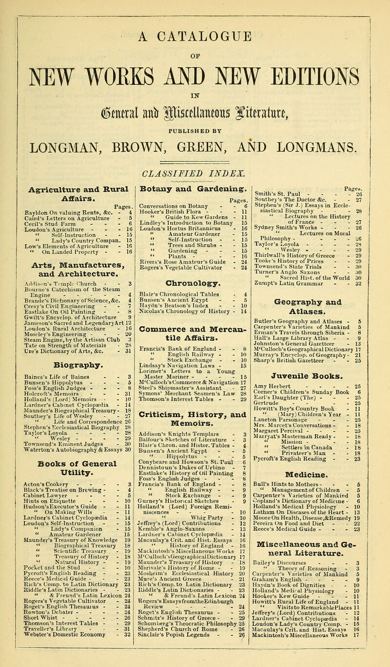 A CATALOGUE NEW WORKS AM) NEW EDITIONS IN §mml anfr Iteetomts f itato, PUBLISHED BY LONGMAN, BROWN, GREEN, AND LONGMANS. Agriculture and Rural Affairs. Pages. Bayldon On valuing Rents, &c. - 4 Caird's Letters on Agriculture - 5 Cecil's Stud Farm ... 6 Loudon's Agriculture - - - 16  Self-Instruction - - 15  Lady's Country Compan. 15 Low's Elements of Agriculture - 16  On Landed Property - - 16 Arts, Manufactures, and Architecture. Addison's Temple Church - - 3 Bourne's Catechism of the Steam Engine 4 Brande's Dictionary of Science, &c. 4 Cresy's Civil Engineering - 7 Eastlake On Oil Painting - - 8 Gwilt's Encyclop. of Architecture 9 Jameson's Sacred and LegendaryArt 12 Loudon's Rural Architecture - 16 Moseley's Engineering - - - 20 Steam Engine, by the Artisan Club 3 Tate on Strength of Materials - 28 Ure's Dictionary of Arts, &c. - 31 Biography. Baines's Life of Baines 3 Bunsen's Hippolytus 5 Foss's English Judges 8 Holcroft's Memoirs - - - 31 Holland's (Lord) Memoirs - - 10 Lardner's Cabinet Cyclopaedia - 14 Maunder's Biographical Treasury- 18 Southey's Life of Wesley - - 27  Life and Correspondence 26 Stephen's Ecclesiastical Biography 28 Taylor's Loyola ... 28  Wesley ... - 29 Townsend's Eminent Judges - 30 Waterton's Autobiography & Essays 30 Books of General Utility. Acton's Cookery 3 Black's Treatise on Brewing 4 Cabinet Lawyer 5 Hints on Etiquette - - 10 Hudson'sExecutor's Guide - - 11  On MakiniT Wills - - 11 Lardner's Cabinet Cyclopaedia - 14 Loudon's Self-Instruction - - 15 lt Lady's Companion - 15  Amateur Gardener 15 Maunder's Treasury of Knowledge 19 *' Biographical Treasury 18  Scientific Treasury - 19  Treasury of History - 18  Natural'History - - 19 Pocket and the Stud - - - 10 Pycroffs English Reading - -23 Reece's Medical Guide - - 23 Rich's Comp. to Latin Dictionary 23 Riddle's Latin Dictionaries - - 23  & Freund's Latin Lexicon 24 Rogers's Vegetable Cultivator - 24 Roget's English Thesaurus - - 24 Rowton'rt Debater - - 24 Shprt Whist ----- 26 Thomson's Interest Tables - - 29 Traveller's Library - - - 31 Webster's Domestic Economy - 32 CLASSIFIED INDEX. Botany and Gardening. Pages. Conversations on Botany 6 Hooker's British Flora - - - 11  Guide to Kew Gardens - ] 1 Lindley's Introduction to Botany 15 Loudon's Hortus Britannicus - 16 ** Amateur Gardener - 15  Self-Instruction - - 15  Trees and Shrubs - - 15  Gardening - - - 15  Plants - - - 16 Rivers's Rose Amateur's Guide - 24 Rogers's Vegetable Cultivator - 24 Chronology. Blair's Chronological Tables - 4 Bunsen's Ancient Egypt 5 Haydn's Beatson's Index - - 10 Nicolas's Chronology of History - 14 Commerce and Mercan- tile Affairs. Francis's Bank of England - - 8  English Railway - - 10  Stock Exchange - - 10 Lindsay's Navigation Laws - 15 Lorimer's Letters to a Young Master Mariner - - - - 15 M'Culloch's Commerce & Navigation 17 Steel's Shipmaster's Assistant - 27 Symons' Merchant Seamen's Law 28 Thomson's Interest Tables - - 29 Criticism, History, and Memoirs. Addison's Knights Templars - 3 Balfour's Sketches of Literature - 3 Blair's Chron. and Histor. Tables - 4 Bunsen's Ancient Egypt - 5 ;' Hippolytus 5 Conybeare and Howson's St. Paul 6 Dennistoun's Dukes of Urbino - 7 Eastlake's History of Oil Painting 8 Foss's English Judges 8 Francis's Bank of England 8  English Railway 9  Stock Exchange 9 Gurney's Historical Sketches - 9 Holland's (Lord) Foreign Remi- niscences - - 10  Whig Party - 10 Jeffrey's (Lord) Contributions - 12 Kemble's Anglo-Saxons - 13 Lardner's Cabinet Cyclopaedia - 14 Macaulay's Crit. and Hist. Essays 16  History of England - 16 Mackintosh's Miscellaneous Works 17 M'Culloch'sGeographical Dictionary 17 Maunder's Treasury of History - 18 Merivale's History of Rome - 19 Mosheim's Ecclesiastical History 20 Mure's Ancient Greece - 21 Rich's Comp. to Latin Dictionary 23 Riddle's Latin Dictionaries - - 23 . & Freund's Latin Lexicon 24 Rogers's Essays from theEd in burgh Review - - - - 24 Roget's English Thesaurus - - 25 Schmitz's History of Greece - - 29 Schomberg's Theocratic Philosophy 25 Shepherd's Church of Rome - 26 Sinclair's Popish Legends - - 2() Pages. Smith's St. Paul - - - - 26 Southey's The Doctor &c. - - 27 Stephen's (Sir J.) Essays in Eccle- siastical Biography - - - 28  Lectures on the History of France - - - 27 Sydney Smith's Works - - - 26  Lectures on Moral Philosophy - - ■ 26 Taylor's Loyola - - 2S  Wesley .... 29 Thirlwall's History of Greece - 29 Tooke's History of Prices - - 29 Townsend's State Trials - - 30 Turner's Anglo Saxons - - 30  Sacred Hist, of the World 30 Zumpt's Latin Grammar - - 32 Geography and Atlases. Butler's Geography and Atlases - 5 Carpenter's Varieties of Mankind 5 Ei-man's Travels through Siberia - 8 Hall's Large Library Atlas 9 Johnston's General Gazetteer - 13 M'Culloch's Geographical Dictionary 17 Murray's Encyclop. of Geography- 21 Sharp's British Gazetteer - - 25 Juvenile Books. Amy Herbert - - - - 25 Corner's Children's Sunday Book 6 Earl's Daughter (The) - 25 Gertrude - - - - 25 Ilowitt's Boy's Country Book - 11  (Mary) Children's Year - 11 I.aneton Parsonage - - - 25 Mrs. Marcet's Conversations - - 18 M argaret Percival - 25 Marryat'sMasterman Ready - - 18  Mission - - 18  Settlers in Canada - 18  Privateer's Man - - 18 Pycroffs English Reading - - 23 Medicine. Bull's Hints to Mothers 6  Management of Children - 5 Carpenter's Varieties of Mankind 5 Copland's Dictionary of Medicine - 6 Holland's Medical Physiology - 10 Latham On Diseases of the Heart - 13 Moore On Health, Disease,&Remedy 19 Pereira On Food and Diet - - 22 Reece's Medical Guide - - 23 Miscellaneous and Ge- neral Literature. Bailey's Discourses 3  Theory of Reasoning - 3 Carpenter's Varieties of Mankind 5 Graham's English 9 Haydn's Book of Dignities ■ - 10 Holland's Medii al Physiology - 10 Hooker's Kew Guide - 11 Howitt's Rural Life of England - 11  VisitstoRemarkablePlaces 11 Jeffrey's (Lord) Contributions - 12 Lardner's Cabinet Cyclopaedia - 14 Loudon's Lady's Country Comp. - 15 Macaulay's Crit. and Hist. Essays 16 Mackintosh's Miscellaneous Works 17