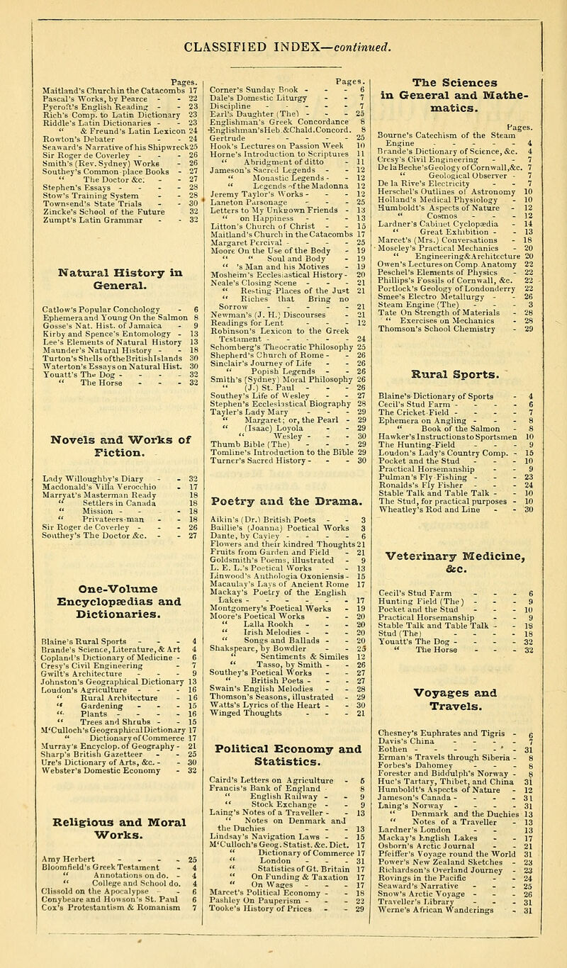 CLASSIFIED INDEX—continued. Pages. Maitland's Churchin the Catacombs 17 Pascal's Works, by Pearce - -22 Pycroffs English Reading - - 23 Rich's Comp. to Latin Dictionary 23 Riddle's Latin Dictionaries - - 23 l( & Freund's Latin Lexicon 24 Rowton's Debater - - 24 Seaward's Narrative of his Shipwreck1.^ Sir Roger de Coverley - 26 Smith's (Rev. Sydney) Works - 26 Southey's Common place Books - 27  The Doctor &c. - - 27 Stephen's Essays - - - - 28 Stow's Training System - - 28 Townsend's State Trials - - 30 Zincke's School of the Future 32 Zumpt's Latin Grammar - - 32 Natural History in General, Callow's Popular Conchology Ephemera and Young On the Salmon Gfosse's Nat. Hist, of Jamaica Kirby and Spence's Entomology - 1 Lee's Elements of Natural History 1 Maunder's Natural History - - 1 Turton's Shells oftheBritishlslands c Waterton's Essays on Natural Hist, 'i Youatt's The Dog - 2  The Horse - Z Novels and Worlts of Fiction., Marryat's Masterman Ready  Settlers in Canada  Mission -  Privateers-man Sir Roger de Coverley - Southey's The Doctor &c. - One-Volume Encyclopaedias and Dictionaries. Blaine's Rural Sports 4 Urande's Science, Literature, & Art 4 Copland's Dictionary of Medicine - 6 Cresy's Civil Engineering - 7 Gwilt's Architecture 9 Johnston's Geographical Dictionary 13 Loudon's Agriculture - - - 16  Rural Architecture - 16 '* Gardening - - 15 ■ Plants - 16  Trees and Shrubs - - 15 M'Culloch's Geographical Dictionary 17  Dictionary of Commerce 17 Murray's Encyclop. of Geography - 21 Sharp's British Gazetteer - - 25 Ure's Dictionary of Arts, &c. - - 30 Webster's Domestic Economy - 32 Religions and Moral Works. Amy Herbert - Bloomfield's Greek Testament  Annotations on do. -  College and School do. Clissold on the Apocalypse - Conybeare and Howson'u St. Paul Cox's Protestantism & Romanism Pages. Corner's Sunday Book 6 Dale's Domestic Liturgy 7 Discipline - - 7 Earl's Daughter (The) - 25 Englishman's Greek Concordance 6 ■Knulishman'sHeb.&Chald.Concord. 8 Gertrude 25 Hook's Lectures on Passion Week 10 Home's Introduction to Scriptures 11 » Abridgment of ditto - 11 Jameson's Sacred Legends - - 12  Monastic Legends - - 12  Legends ^f the Madonna 12 Jeremy Taylor's Works - - - 12 Laneton Parsonage - - - 25 Letters to My Unknown Friends - 13  on Happiness - - - 13 Litton's Church of Christ - - 15 Maitland's Church in the Catacombs 17 Margaret Percival - - - - 25 Moore On the Use of the Body - 19   Soul and Body - 19  's Man and his Motives - 19 Mosheim's Ecclesiastical History- 20 Neale's Closing Scene - - - 21 « Resting Places of the Just 21  Riches that Bring no Sorrow ----- 21 Newman's (J. H.) Discourses - 21 Readings for Lent - - - 12 Robinson's Lexicon to the Greek Testament ----- 24 Schomberg's Theocratic Philosophy 25 Shepherd's Church of Rome- - 26 Sinclair's Journev of Life - - 26  Popish* Legends - - 26 Smith's (Sydney) Moral Philosophy 26 (J.) St. Paul - - - 26 Southey's Life of Wesley - - 27 Stephen's Ecclesiastical Biography 28 Tayler's Lady Mary - - 29  Margaret; or, the Pearl - 29  (Isaac) Loyola - - 29  Wesley - 30 Thumb Bible (The) - 29 Tomline's Introduction to the Bible 29 Turner's Sacred History- - - 30 Poetry and the Drama, Aikin's(Dr.l British Poets - - 3 Baillie's (Joanna) Poetical Works 3 Dante, by Cayley 6 Flowers and their kindred Thoughts 21 Fruits from Garden and Field - 21 Goldsmith's Poems, illustrated - 9 L. E. L.'s Poetical Works - - 13 Lin wood's Anthologia Oxoniensis- 15 Macaulay's Lays of Ancient Rome 17 Mackay's Poetry of the English Lakes ------ 17 Montgomery's Poetical Works - 19 Moore's Poetical Works - - 20  Lalla Rookh - 20  Irish Melodies - - - 20  Songs and Ballads - - 20 Shakspeare, by Bowdler - - 25  Sentiments & Similes 12  Tasso, by Smith - - 26 Southey's Poetical Works - - 27  British Poets - 27 Swain's English Melodies - - 28 Thomson's Seasons, illustrated - 29 Watts's Lyrics of the Heart - - 30 Winged Thoughts - 21 Political Economy and Statistics. Caird's Letters on Agriculture - 6 Francis's Bank of England - 8  English Railway 9  Stock Exchange 9 Laing's Notes of a Traveller - - 13  Notes on Denmark and the Duchies - - - 13 Lindsay's Navigation Laws - - 15 M'G'ulloch's Geog. Statist. &c. Diet. 17  Dictionary of Commerce 17 « London - 31  Statistics of Gt. Britain 17  On Funding & Taxation 17  On Wages - - 17 Market's Political Economy - - 18 Pashley On Pauperism - - - 22 Tooke'a History of Prices - - 29 The Sciences in General and Mathe- matics. Pages. Bourne's Catechism of the Steam Engine 4 Brande's Dictionary of Science, &c. 4 Cresy's Civil Engineering - - 7 DelaBeche'sGeologyofCornwall,&c. 7 u Geological Observer - 7 De la Rive's Electricity 7 Herschel's Outlines of Astronomy 10 Holland's Medical Physiology - 10 Humboldt's Aspects of Nature - 12  Cosmos - - - 12 Lardner's Cabinet Cyclopaedia - 14 *( Great Exhibition - - 13 Marcet's (Mrs.) Conversations - 18 Moseley's Practical Mechanics - 20  Engineering&Architecture 20 Owen's Lectures on Comp. Anatomy 22 Peschel's Elements of Physics - 22 Phillips's Fossils of Cornwall, &c. 22 Portlock's Geology of Londonderry 22 Smee's Electro Metallurgy - - 26 Steam Engine (The) - 3 Tate On Strength of Materials - 28  Exercises on Mechanics - 28 Thomson's School Chemistry - 29 Rural Sports. Blaine's Dictionary of Sports - 4 Cecil's Stud Farm ... - 6 The Cricket-Field - 7 Ephemera on Angling 8  Book of the Salmon - 8 Hawker's lnstructionsto Sportsmen 10 The Hunting-Field - 9 Loudon's Lady's Country Comp. - 15 Pocket and the Stud - 10 Practical Horsemanship - - 9 Pulman'sFly-Fishmg - 23 Ronalds's Fly Fisher - 24 Stable Talk and Table Talk - - 10 The Stud, for practical purposes - 10 Wheatley's Rod and Line - - 30 Veterinary Medicine, Sec. Cecil's Stud Farm Hunting Field (The) - Pocket and the Stud Practical Horsemanship Stable Talk and Table Talk Stud (The) Youatt's The Dog -  The Horse Voyages and Travels. Chesney's Euphrates and Tigris - g Davis's China 7 Eothen - - - - - * - 31 Erman's Travels through Siberia - 8 Forbes's Dahomey 8 Forester and BidduIplVs Norway - 8 Hue's Tartary, Thibet, and China 31 Humboldt's Aspects of Nature - 12 Jameson's Canada - - - - 31 Laing's Norway - - - - 31 *' Denmark and the Duchies 13  Notes of a Traveller - 13 Lardner's London - - 13 Mackay's English Lakes - - 17 Oshorn's Arctic Journal - - 21 Pfeifi'er's Voyage round the World 31 Power's New Zealand Sketches - 23 Richardson's Overland Journey - 2a Rovings in the Pacific - - 24 Seaward's Narrative - - - 25 Snow's Arctic Voyage - - - 26 Traveller's Library - - 31 Werne's African Wanderings - 31