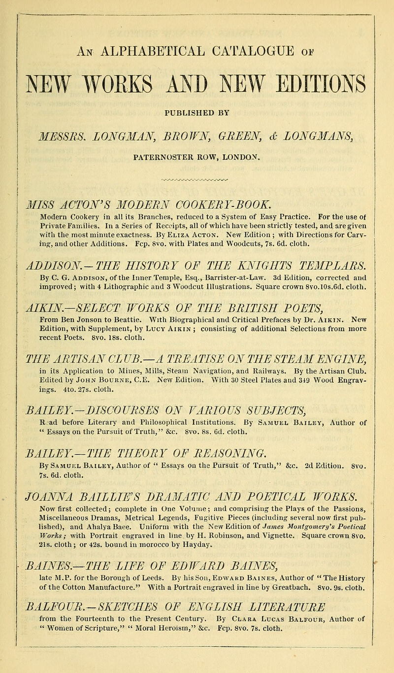 An ALPHABETICAL CATALOGUE on NEW WOBKS AND NEW EDITIONS PUBLISHED BY MESSRS. LONGMAN, BROWN, GREEN, & LONGMANS, PATERNOSTER ROW, LONDON. MISS ACTON'S MODERN COOKERY-BOOK. Modern Cookery in all its Branches, reduced to a System of Easy Practice. For the use of Private Families. In a Series of Receipts, all of which have been strictly tested, and are given with the most minute exactness. By Eliza Acton. New Edition ; with Directions for Carv- ing, and other Additions. Fcp. 8vo. with Plates and Woodcuts, 7s. 6d. cloth. ALLISON-THE HISTORY OF THE KNIGHTS TEMPLARS. By C. G. Addison, of the Inner Temple, Esq., Barrister-at-Law. 3d Edition, corrected and improved; with 4 Lithographic and 3 Woodcut Illustrations. Square crown 8vo.10s.6d. cloth. AIKIN—SELECT WORKS OF THE BRITISH POETS, From Ben Jonson to Beattie. With Biographical and Critical Prefaces by Dr. Aikin. New Edition, with Supplement, by Lucy Aikin ; consisting of additional Selections from more recent Poets. 8vo. 18s. cloth. THE ARTISAN CLUB.—A TREATISE ON THE STEAM ENGINE, in its Application to Mines, Mills, Steam Navigation, and Railways. By the Artisan Club. Edited by John Bourne, C.E. New Edition. With 30 Steel Plates and 349 Wood Engrav- ings. 4to. 27s. cloth. BAILEY.-DISCOURSES ON VARIOUS SUBJECTS, R:ad before Literary and Philosophical Institutions. By Samuel Bailey, Author of  Essays on the Pursuit of Truth, &c. 8vo. 8s. 6d. cloth. BAILEY.—THE THEORY OF REASONING. By Samuel Bailey, Author of  Essays on the Pursuit of Truth, &c. 2d Edition. 8vo. 7s. 6d. cloth. JOANNA BAILLIE'S DRAMATIC AND POETICAL WORKS. Now first collected; complete in One Volume; and comprising the Plays of the Passions, Miscellaneous Dramas, Metrical Legends, Fugitive Pieces (including several now first pub- lished), and Ahalya Baee. Uniform with the New Edition of James Montgomery's Poetical Works; with Portrait engraved in line by H. Robinson, and Vignette. Square crown 8vo. 21s. cloth j or 42s. bound in morocco by Hayday. BAINES.—THE LIFE OF EDWARD BAINES, late M.P. for the Borough of Leeds. By his Son, Edward Baines, Author of  The History of the Cotton Manufacture. With a Portrait engraved in line by Greatbach. 8vo. 9s. cloth. BALFOUR.—SKETCHES OF ENGLISH LITERATURE from the Fourteenth to the Present Century. By Clara Lucas Balfour, Author of  Women of Scripture,  Moral Heroism, &c. Fcp. 8vo. 7s. cloth.