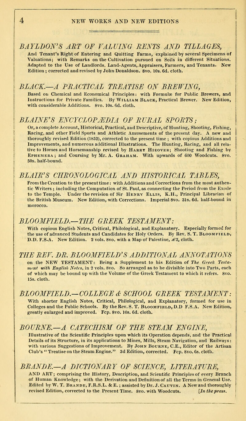 BAYLDON'S ART OF VALUING BENTS AND TILLAGES, And Tenant's Right of Entering and Quitting Farms, explained by several Specimens of Valuations; with Remarks on the Cultivation pursued on Soils in different Situations. Adapted to the Use of Landlords, Land-Agents, Appraisers, Farmers, and Tenants. New Edition ; corrected and revised by John Donaldson. 8vo. 10s. 6d. cloth. BLACK.—A PBACTICAL TBEATISE ON BBEWING, Based on Chemical and Economical Principles: with Formula? for Public Brewers, and Instructions for Private Families. By William Black, Practical Brewer. New Edition, with considerable Additions. 8vo. 10s. 6d. cloth. BLAINE'S ENCYCLOPAEDIA OF BUBAL SPOBTS; Or, a complete Account, Historical, Practical, and Descriptive, of Hunting, Shooting, Fishing, Racing, and other Field Sports and Athletic Amusements of the present day. A new and thoroughly revised Edition (1852), corrected to the present time ; with copious Additions and Improvements, and numerous additional Illustrations. The Hunting, Racing, and all rela- tive to Horses and Horsemanship revised by Harry Hieover; Shooting and Fishing by Ephemera; and Coursing by Mr. A. Graham. With upwards of 600 Woodcuts. 8vo. 50s. half-bound. BLAIB'S CHRONOLOGICAL AND IIISTOBICAL TABLES, From the Creation to the present time: with Additions and Corrections from the most authen- tic Writers ; including the Computation of St. Paul, as connecting the Period from the Exode to the Temple. Under the revision of Sir Henry Ellis, K.H., Principal Librarian of the British Museum. New Edition, with Corrections. Imperial 8vo. 31s. 6d. half-bound in morocco. BLOOMFIELD.—THE GBEEK TESTAMENT: With copious English Notes, Critical, Philological, and Explanatory. Especially formed for the use of advanced Students and Candidates for Holy Orders. By Rev. S. T. Bloom field, D.D. F.S.A. New Edition. 2 vols. 8vo. with a Map of Palestine, £2, cloth. THE BEV. DB. BLOOMFIELD'S ADDITIONAL ANNOTATIONS on the NEW TESTAMENT: Being a Supplement to his Edition of The Greek Testa- ment, with English Notes, in 2 vols. 8vo. So arranged as to be divisible into Two Parts, each of which may be bound up with the Volume of the Greek Testament to which it refers. 8vo. 15s. cloth. BLOOMFIELD.—COLLEGE & SCHOOL GBEEK TESTAMENT; With shorter English Notes, Critical, Philological, and Explanatory, formed for use in Colleges and the Public Schools. By the Rev. S. T. Bloomfield, D.D F.S.A. New Edition, greatly enlarged and improved. Fcp. 8vo. 10s. 6d. cloth. BOUBNE.—A CATECHISM OF THE STEAM ENGINE, Illustrative of the Scientific Principles upon which its Operation depends, and the Practical Details of its Structure, in its applications to Mines, Mills, Steam Navigation, and Railways: with various Suggestions of Improvement. By John Bourne, C.E., Editor of the Artisan Club's Treatise on the Steam Engine. 3d Edition, corrected. Fcp. 8vo. 6s. cloth. BBANDE.—A DICTIONABY OF SCIENCE, LITERATURE, AND ART; comprising the History, Description, and Scientific Principles of every Branch of Human Knowledge ; with the Derivation and Definition of all the Terms in General Use. Edited by W. T. Brande, F.R.S.L. & E.; assisted by Dr. J. Cauvin. A New and thoroughly revised Edition, corrected to the Present Time. 8vo. with Woodcuts. [In the press.