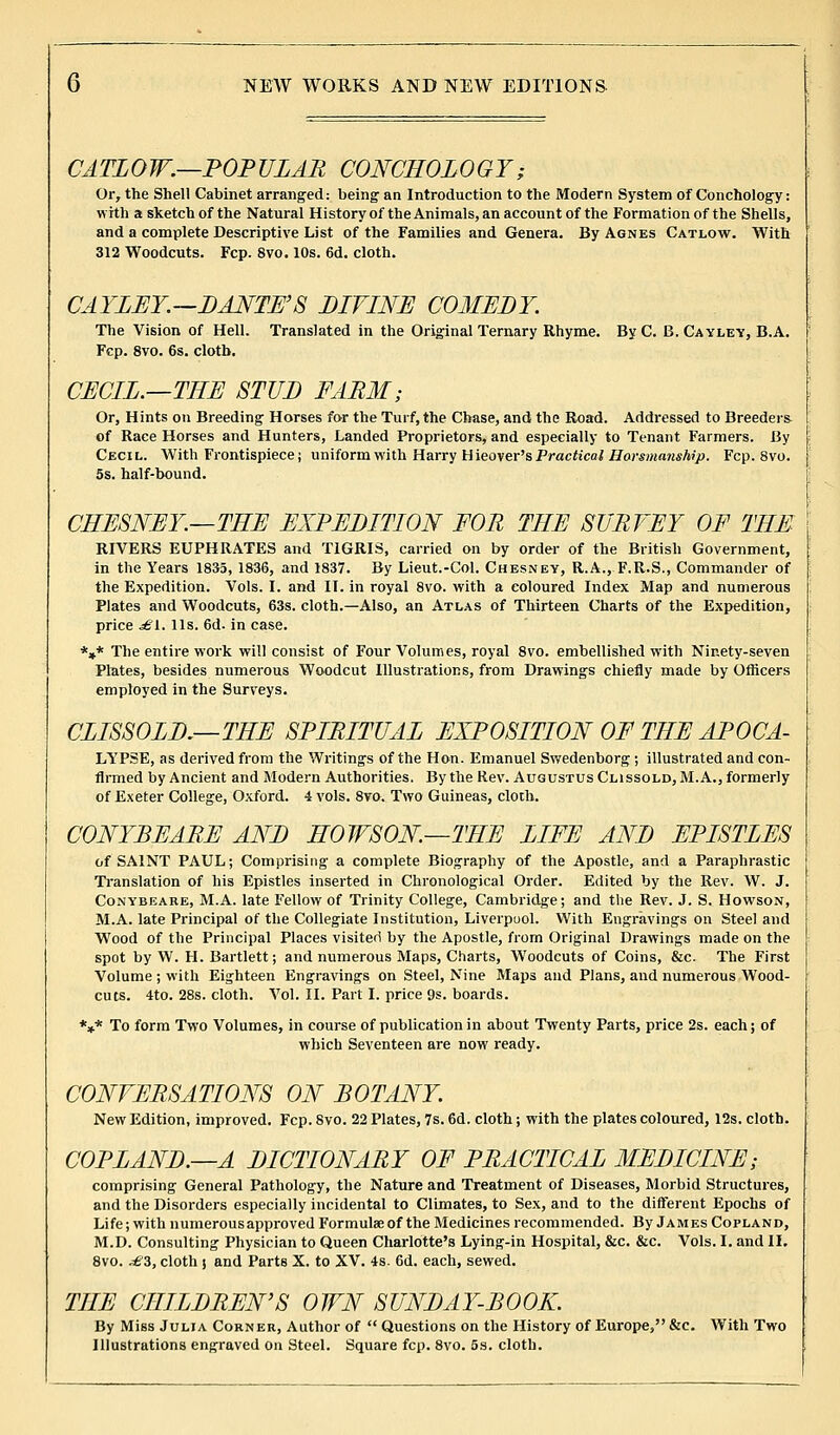 CATLOW.—POPULAR CONCHOLOGY; Or, the Shell Cabinet arranged: being an Introduction to the Modern System of Conchology: with a sketch of the Natural History of the Animals, an account of the Formation of the Shells, and a complete Descriptive List of the Families and Genera. By Agnes Catlow. With 312 Woodcuts. Fcp. 8vo. 10s. 6d. cloth. CAYLEY—DANTE'S DIVINE COMEDY. The Vision of Hell. Translated in the Original Ternary Rhyme. ByC. B. Cayley, B.A. Fcp. 8vo. 6s. cloth. CECIL.—TEE STUD FARM; Or, Hints on Breeding Horses for the Turf, the Chase, and the Road. Addressed to Breeders of Race Horses and Hunters, Landed Proprietors, and especially to Tenant Farmers. By Cecil. With Frontispiece; uniform with Harry Hieover's Practical Harsnianship. Fcp. 8vo. 5s. half-bound. CHESNEY.—THE EXPEDITION FOR THE SURVEY OF THE RIVERS EUPHRATES and TIGRIS, carried on by order of the British Government, in the Years 1835, 1836, and 1837. By Lieut.-Col. Chesney, R.A., F.R.S., Commander of the Expedition. Vols. I. and II. in royal 8vo. with a coloured Index Map and numerous Plates and Woodcuts, 63s. cloth.—Also, an Atlas of Thirteen Charts of the Expedition, price £\.. lis. 6d. in case. *»* The entire work will consist of Four Volumes, royal 8vo. embellished with Ninety-seven Plates, besides numerous Woodcut Illustrations, from Drawings chiefly made by Officers employed in the Surveys. CLISSOLD.—THE SPIRITUAL EXPOSITION OF THE APOCA- LYPSE, as derived from the Writings of the Hon. Emanuel Swedenborg ; illustrated and con- Armed by Ancient and Modern Authorities. By the Rev. Augustus Clissold, M. A., formerly of Exeter College, Oxford. 4 vols. 8vo. Two Guineas, cloth. CONYBEARE AND HOWSON—THE LIFE AND EPISTLES of SAINT PAUL; Comprising a complete Biography of the Apostle, and a Paraphrastic Translation of his Epistles inserted in Chronological Order. Edited by the Rev. W. J. Conybeare, M.A. late Fellow of Trinity College, Cambridge; and the Rev. J. S. Howson, M.A. late Principal of the Collegiate Institution, Liverpool. With Engravings on Steel and Wood of the Principal Places visiter! by the Apostle, from Original Drawings made on the spot by W. H. Bartlett; and numerous Maps, Charts, Woodcuts of Coins, &c. The First Volume ; with Eighteen Engravings on Steel, Nine Maps and Plans, and numerous Wood- cuts. 4to. 28s. cloth. Vol. II. Part I. price 9s. boards. *** To form Two Volumes, in course of publication in about Twenty Parts, price 2s. each; of which Seventeen are now ready. CONVERSATIONS ON BOTANY. New Edition, improved. Fcp. 8vo. 22 Plates, 7s. 6d. cloth ; with the plates coloured, 12s. cloth. COPLAND.—A DICTIONARY OF PRACTICAL MEDICINE; comprising General Pathology, the Nature and Treatment of Diseases, Morbid Structures, and the Disorders especially incidental to Climates, to Sex, and to the different Epochs of Life; with numerous approved Formulae of the Medicines recommended. By James Copland, M.D. Consulting Physician to Queen Charlotte's Lying-in Hospital, &c. &c. Vols. I. and II. 8vo. .£'3, cloth j and Parts X. to XV. 4s. 6d. each, sewed. THE CHILDREN'S OWN SUNDAY-BOOK. By Miss Julia Corner, Author of  Questions on the History of Europe, &c. With Two Illustrations engraved on Steel. Square fcp. 8vo. 5s. cloth.