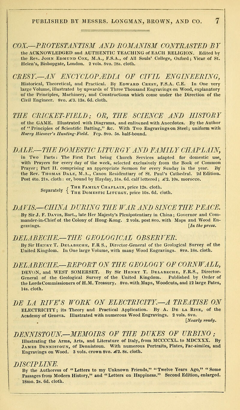 COX.—PROTESTANTISM AND ROMANISM CONTRASTED BY the ACKNOWLEDGED and AUTHENTIC TEACHING of EACH RELIGION. Edited by the Rev. John Edmund Cox, M.A., F.S.A., of All Souls' College, Oxford; Vicar of St. Helen's, Bishopgate, London. 2 vols. 8vo. 28s. cloth. CREST.—AN ENCYCLOPAEDIA OF CIVIL ENGINEERING, Historical, Theoretical, and Practical. By Edward Cresy, F.S.A. C.E. In One very large Volume, illustrated by upwards of Three Thousand Engravings on Wood, explanatory of the Principles, Machinery, and Constructions which come under the Direction of the Civil Engineer. 8vo. sBZ. 13s. 6d. cloth. THE CRICKET-FIELD; OR, THE SCIENCE AND HISTORY of the GAME. Illustrated with Diagrams, and enlivened with Anecdotes. By the Author of  Principles of Scientific Batting, &c. With Two Engravings on Steel; uniform with Harry Hieover's Hunting-Field. Fcp. 8vo. 5s. half-bound. DALE.—THE DOMESTIC LITURGY AND FAMILY CHAPLAIN, in Two Parts: The First Part being Church Services adapted for domestic use, with Prayers for every day of the week, selected exclusively from the Book of Common Prayer; Part II. comprising an appropriate Sermon for every Sunday in the year. By the Rev. Thomas Dale, M.A., Canon Residentiary of St. Paul's Cathedral. 2d Edition. Post 4to. 21s. cloth : or, bound by Hayday, 31s. 6d. calf lettered ; ^2. 10s. morocco. j The Family Chaplain, price 12s. cloth. Separately ( The Domestic Liturgy, price 10s. 6d. cloth. DA VIS.—CHINA D URING THE WAR AND SINCE THE PEACE. By Sir J. F. Davis, Bart., late Her Majesty's Plenipotentiary in China; Governor and Com- mander-in-Chief of the Colony of Hong-Kong. 2 vols, post 8vo. with Maps and Wood En- gravings. [In the press. DELABECHE.—THE GEOLOGICAL OBSERVER. By Sir Henry T. Delabeche, F.R S., Director-General of the Geological Survey of the United Kingdom. In One large Volume, with many Wood Engravings. 8vo. 18s. cloth. DELABECHE.—REPORT ON THE GEOLOGY OF CORNWALL, DEVON, and WEST SOMERSET. By Sir Henry T. Delabeche, F.R.S., Director- General of the Geological Survey of the United Kingdom. Published by Order of the Lords Commissioners of H.M. Treasury. 8vo. with Maps, Woodcuts, and 12 large Pates, 14s. cloth. DE LA RIVE'S WORK ON ELECTRICITY.—A TREATISE ON ELECTRICITY; its Theory and Practical Application. By A. De la Rive, of the Academy of Geneva. Illustrated with numerous Wood Engravings. 2 vols. 8vo. [Nearly ready. DENNISTOUN—MEMOIRS OF THE DUKES OF URBINO ; Illustrating the Arms, Arts, and Literature of Italy, from MCCCCXL. to MDCXXX. By James Dennistoun, of Dennistoun. With numerous Portraits, Plates, Fac-simiies, and Engravings on Wood. 3 vols, crown 8vo. £1. 8s. cloth. DISCIPLINE. By the Authoress of Letters to my Unknown Friends, Twelve Years Ago, Some Passages from Modern History, and Letters on Happiness. Second Edition, enlarged. 18mo. 2s. 6d. cloth.