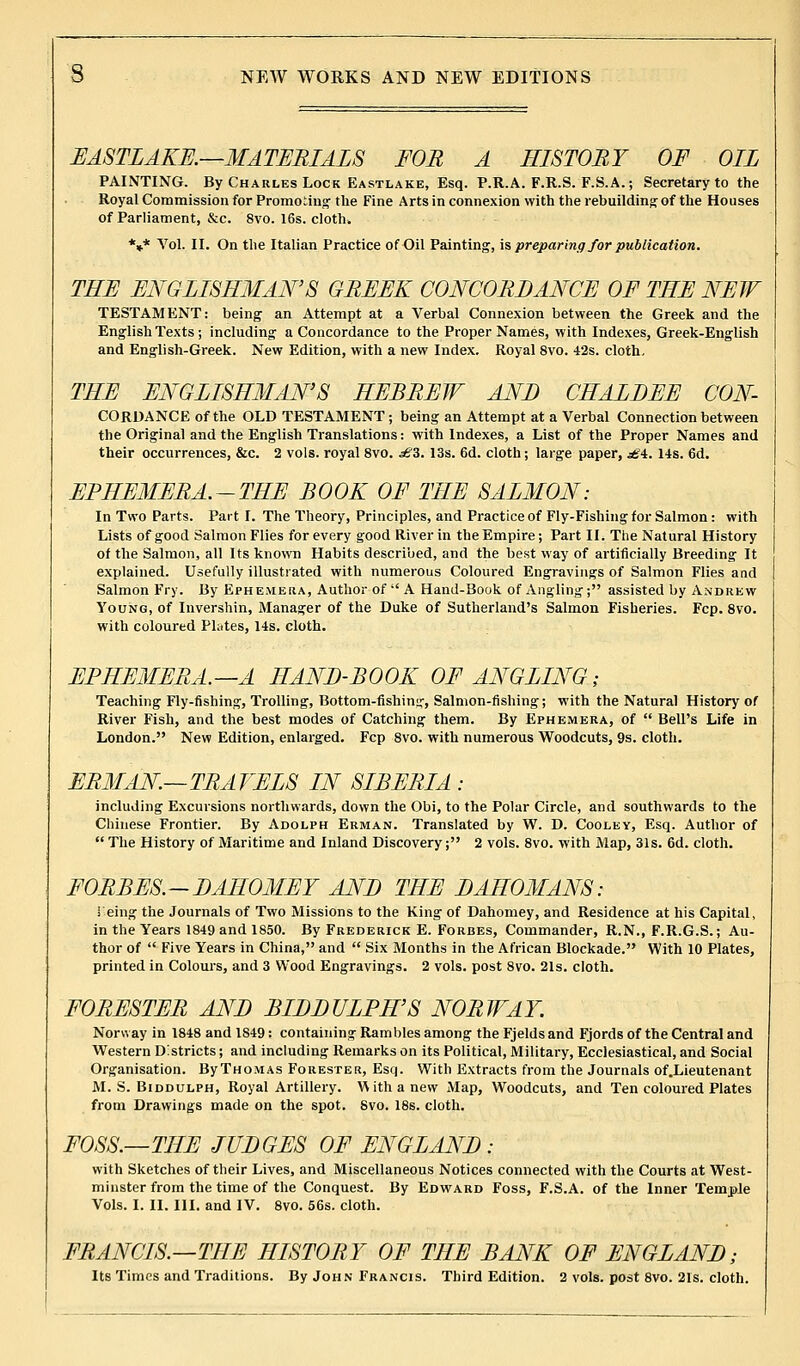 EASTLAKE.—MATERIALS FOB A HISTORY OF OIL PAINTING. By Charles Lock Eastlake, Esq. P.R.A. F.R.S. F.S.A.; Secretary to the Royal Commission for Promoting' the Fine Arts in connexion with the rebuilding-of the Houses of Parliament, &c. 8vo. 16s. cloth. *** Vol. II. On the Italian Practice of Oil Painting, is preparing for publication. THE ENGLISHMAN'S GREEK CONCORDANCE OF THE NEW TESTAMENT: being- an Attempt at a Verbal Connexion between the Greek and the English Texts; including a Concordance to the Proper Names, with Indexes, Greek-English and English-Greek. New Edition, with a new Index. Royal 8vo. 42s. cloth, THE ENGLISHMAN'S HEBREW AND CHALBEE CON- CORDANCE of the OLD TESTAMENT ; being an Attempt at a Verbal Connection between the Original and the English Translations: with Indexes, a List of the Proper Names and their occurrences, &c. 2 vols, royal 8vo. £Z. 13s. 6d. cloth; large paper, ^f4. 14s. 6d. EPHEMERA.-THE BOOK OF THE SALMON: In Two Parts. Part I. The Theory, Principles, and Practice of Fly-Fishing-for Salmon: with Lists of good Salmon Flies for every good River in the Empire; Part II. The Natural History of the Salmon, all Its known Habits described, and the best way of artificially Breeding It explained. Usefully illustrated with numerous Coloured Engravings of Salmon Flies and Salmon Fry. By Ephemera, Author of  A Hand-Book of Angling; assisted by Andrew Young, of Invershin, Manager of the Duke of Sutherland's Salmon Fisheries. Fcp. 8vo. with coloured Plates, 14s. cloth. EPHEMERA.—A HAND-BOOK OF ANGLING; Teaching Fly-fishing, Trolling, Bottom-fishing, Salmon-fishing; with the Natural History of River Fish, and the best modes of Catching them. By Ephemera, of  Bell's Life in London. New Edition, enlarged. Fcp 8vo. with numerous Woodcuts, 9s. cloth. ERMAN.—TRAVELS IN SIBERIA : including Excursions northwards, down the Obi, to the Polar Circle, and southwards to the Chinese Frontier. By Adolph Erman. Translated by W. D. Cooley, Esq. Author of  The History of Maritime and Inland Discovery; 2 vols. 8vo. with Map, 31s. 6d. cloth. FORBES.-DAHOMEY AND THE DAHOMANS: Teing the Journals of Two Missions to the King of Dahomey, and Residence at his Capital, in the Years 1849 and 1850. By Frederick E. Forbes, Commander, R.N., F.R.G.S.; Au- thor of  Five Years in China, and  Six Months in the African Blockade. With 10 Plates, printed in Colours, and 3 Wood Engravings. 2 vols, post 8vo. 21s. cloth. FORESTER AND BIDDULPH'S NORWAY. Norway in 1848 and 1849: containing Rambles among the Fjelds and Fjords of the Central and Western Districts; and including Remarks on its Political, Military, Ecclesiastical, and Social Organisation. ByTHOMAs Forester, Esq. With Extracts from the Journals of.Lieutenant M. S. Biddulph, Royal Artillery. W ith a new Map, Woodcuts, and Ten coloured Plates from Drawings made on the spot. Svo. 18s. cloth. FOSS.—THE JUDGES OF ENGLAND: with Sketches of their Lives, and Miscellaneous Notices connected with the Courts at West- minster from the time of the Conquest. By Edward Foss, F.S.A. of the Inner Temple Vols. I. II. HI. and IV. 8vo. 56s. cloth. FRANCIS.—THE HISTORY OF THE BANK OF ENGLAND; Its Times and Traditions. By John Francis. Third Edition. 2 vols, post 8vo. 21s. cloth.